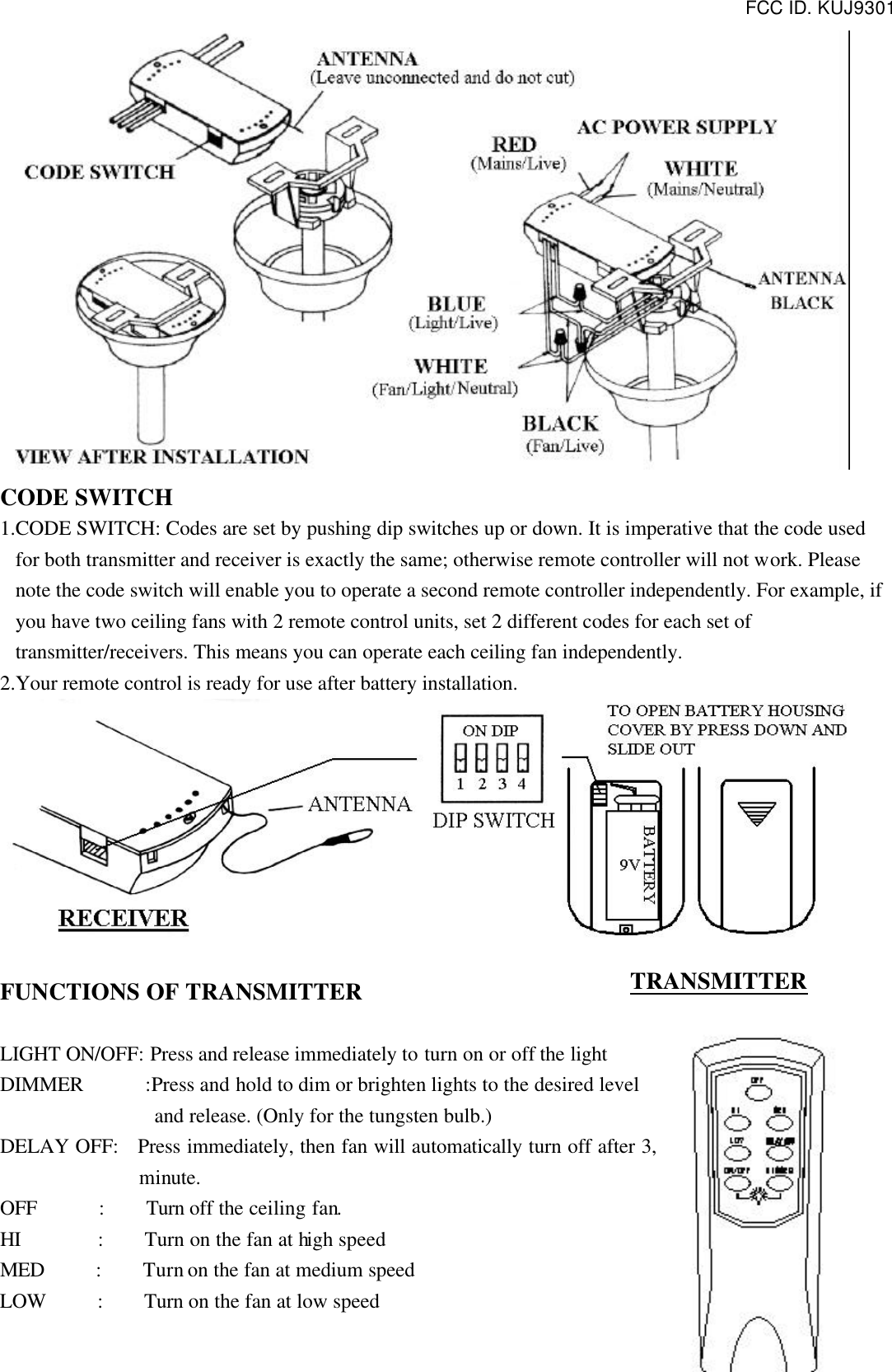 FCC ID. KUJ9301   CODE SWITCH 1.CODE SWITCH: Codes are set by pushing dip switches up or down. It is imperative that the code used for both transmitter and receiver is exactly the same; otherwise remote controller will not work. Please note the code switch will enable you to operate a second remote controller independently. For example, if you have two ceiling fans with 2 remote control units, set 2 different codes for each set of transmitter/receivers. This means you can operate each ceiling fan independently. 2.Your remote control is ready for use after battery installation.   FUNCTIONS OF TRANSMITTER  LIGHT ON/OFF: Press and release immediately to turn on or off the light DIMMER      :Press and hold to dim or brighten lights to the desired level   and release. (Only for the tungsten bulb.) DELAY OFF:   Press immediately, then fan will automatically turn off after 3, minute. OFF      :    Turn off the ceiling fan. HI       :    Turn on the fan at high speed MED     :    Turn on the fan at medium speed LOW     :    Turn on the fan at low speed TRANSMITTER 