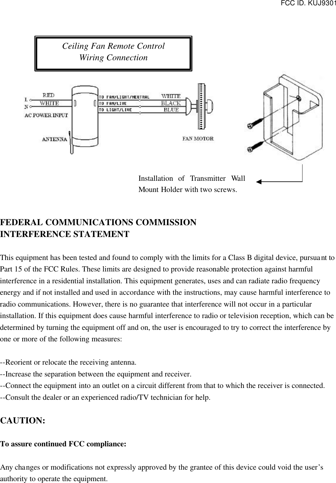 FCC ID. KUJ9301                      FEDERAL COMMUNICATIONS COMMISSION INTERFERENCE STATEMENT  This equipment has been tested and found to comply with the limits for a Class B digital device, pursuant to Part 15 of the FCC Rules. These limits are designed to provide reasonable protection against harmful interference in a residential installation. This equipment generates, uses and can radiate radio frequency energy and if not installed and used in accordance with the instructions, may cause harmful interference to radio communications. However, there is no guarantee that interference will not occur in a particular installation. If this equipment does cause harmful interference to radio or television reception, which can be determined by turning the equipment off and on, the user is encouraged to try to correct the interference by one or more of the following measures:  --Reorient or relocate the receiving antenna. --Increase the separation between the equipment and receiver. --Connect the equipment into an outlet on a circuit different from that to which the receiver is connected. --Consult the dealer or an experienced radio/TV technician for help.  CAUTION:  To assure continued FCC compliance:  Any changes or modifications not expressly approved by the grantee of this device could void the user’s authority to operate the equipment.  Ceiling Fan Remote Control Wiring Connection Installation of Transmitter  Wall Mount Holder with two screws. 