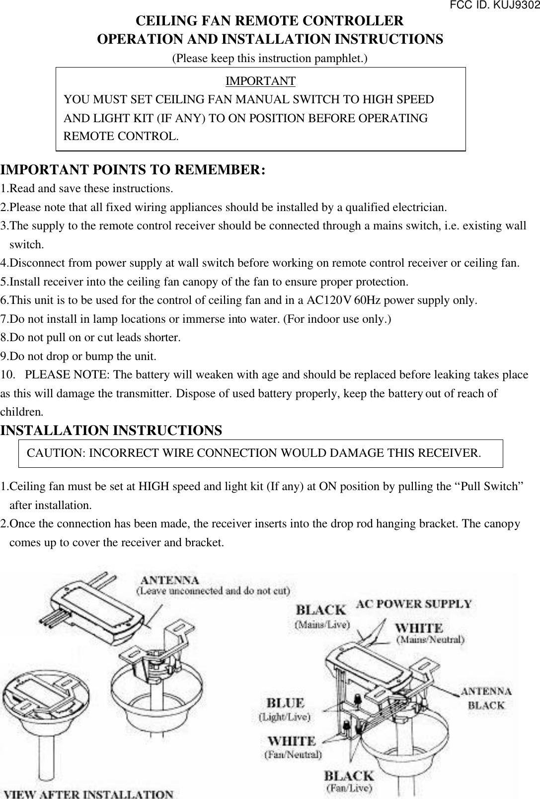 FCC ID. KUJ9302  CEILING FAN REMOTE CONTROLLER OPERATION AND INSTALLATION INSTRUCTIONS (Please keep this instruction pamphlet.)      IMPORTANT POINTS TO REMEMBER:   1.Read and save these instructions. 2.Please note that all fixed wiring appliances should be installed by a qualified electrician. 3.The supply to the remote control receiver should be connected through a mains switch, i.e. existing wall switch. 4.Disconnect from power supply at wall switch before working on remote control receiver or ceiling fan. 5.Install receiver into the ceiling fan canopy of the fan to ensure proper protection. 6.This unit is to be used for the control of ceiling fan and in a AC120V 60Hz power supply only. 7.Do not install in lamp locations or immerse into water. (For indoor use only.) 8.Do not pull on or cut leads shorter. 9.Do not drop or bump the unit. 10.  PLEASE NOTE: The battery will weaken with age and should be replaced before leaking takes place as this will damage the transmitter. Dispose of used battery properly, keep the battery out of reach of children. INSTALLATION INSTRUCTIONS   1.Ceiling fan must be set at HIGH speed and light kit (If any) at ON position by pulling the “Pull Switch” after installation. 2.Once the connection has been made, the receiver inserts into the drop rod hanging bracket. The canopy comes up to cover the receiver and bracket.   IMPORTANT YOU MUST SET CEILING FAN MANUAL SWITCH TO HIGH SPEED AND LIGHT KIT (IF ANY) TO ON POSITION BEFORE OPERATING REMOTE CONTROL. CAUTION: INCORRECT WIRE CONNECTION WOULD DAMAGE THIS RECEIVER. 