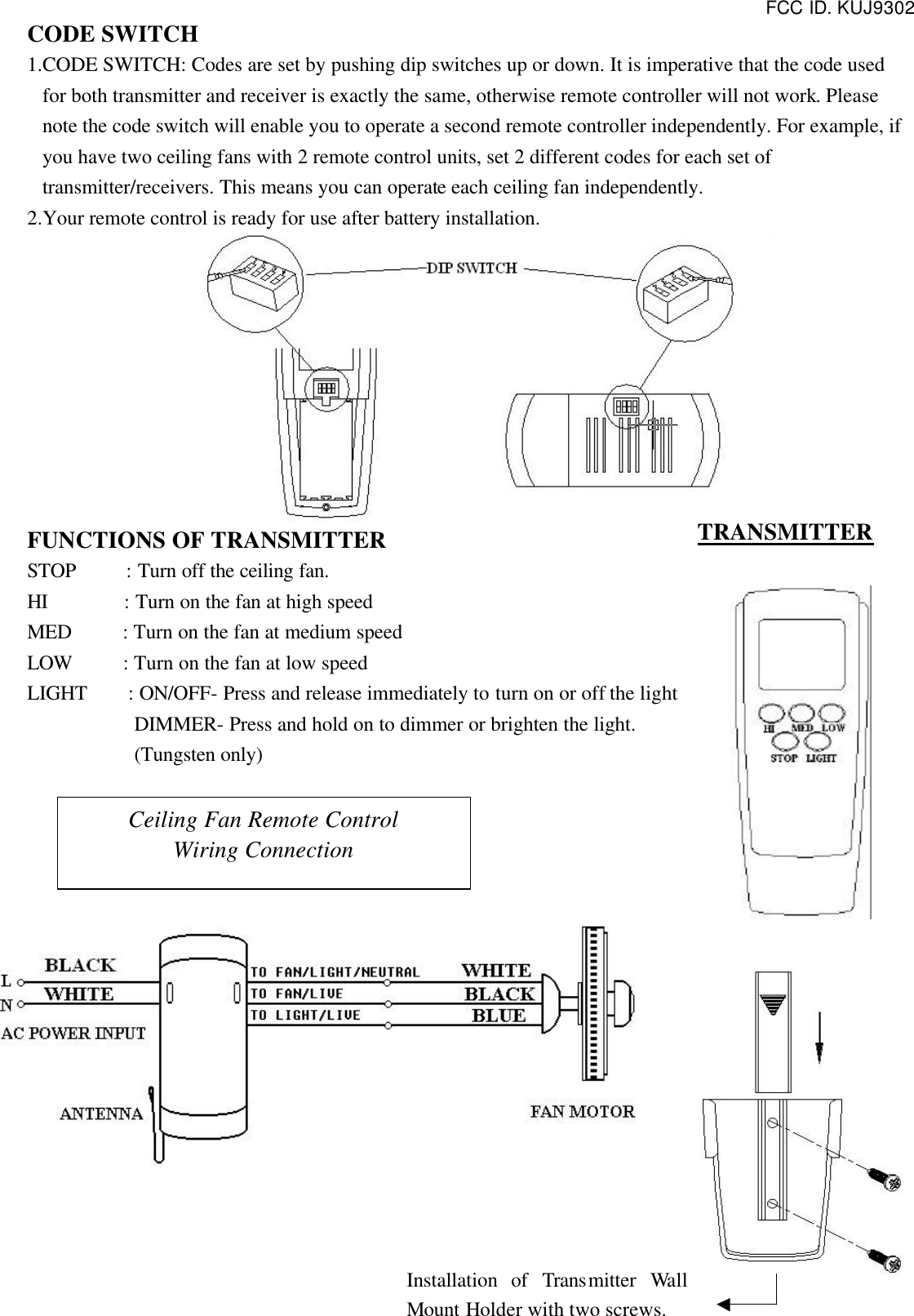 FCC ID. KUJ9302  CODE SWITCH 1.CODE SWITCH: Codes are set by pushing dip switches up or down. It is imperative that the code used for both transmitter and receiver is exactly the same, otherwise remote controller will not work. Please note the code switch will enable you to operate a second remote controller independently. For example, if you have two ceiling fans with 2 remote control units, set 2 different codes for each set of transmitter/receivers. This means you can operate each ceiling fan independently. 2.Your remote control is ready for use after battery installation.  FUNCTIONS OF TRANSMITTER STOP     : Turn off the ceiling fan. HI       : Turn on the fan at high speed MED     : Turn on the fan at medium speed LOW     : Turn on the fan at low speed LIGHT    : ON/OFF- Press and release immediately to turn on or off the light DIMMER- Press and hold on to dimmer or brighten the light. (Tungsten only)                Ceiling Fan Remote Control Wiring Connection Installation of Transmitter  Wall Mount Holder with two screws. TRANSMITTER 