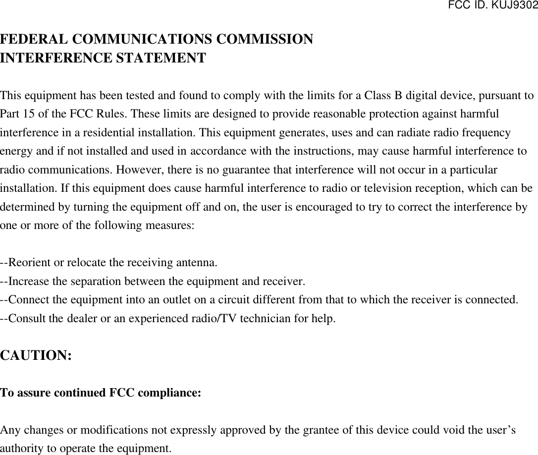 FCC ID. KUJ9302   FEDERAL COMMUNICATIONS COMMISSION INTERFERENCE STATEMENT  This equipment has been tested and found to comply with the limits for a Class B digital device, pursuant to Part 15 of the FCC Rules. These limits are designed to provide reasonable protection against harmful interference in a residential installation. This equipment generates, uses and can radiate radio frequency energy and if not installed and used in accordance with the instructions, may cause harmful interference to radio communications. However, there is no guarantee that interference will not occur in a particular installation. If this equipment does cause harmful interference to radio or television reception, which can be determined by turning the equipment off and on, the user is encouraged to try to correct the interference by one or more of the following measures:  --Reorient or relocate the receiving antenna. --Increase the separation between the equipment and receiver. --Connect the equipment into an outlet on a circuit different from that to which the receiver is connected. --Consult the dealer or an experienced radio/TV technician for help.  CAUTION:  To assure continued FCC compliance:  Any changes or modifications not expressly approved by the grantee of this device could void the user’s authority to operate the equipment.  