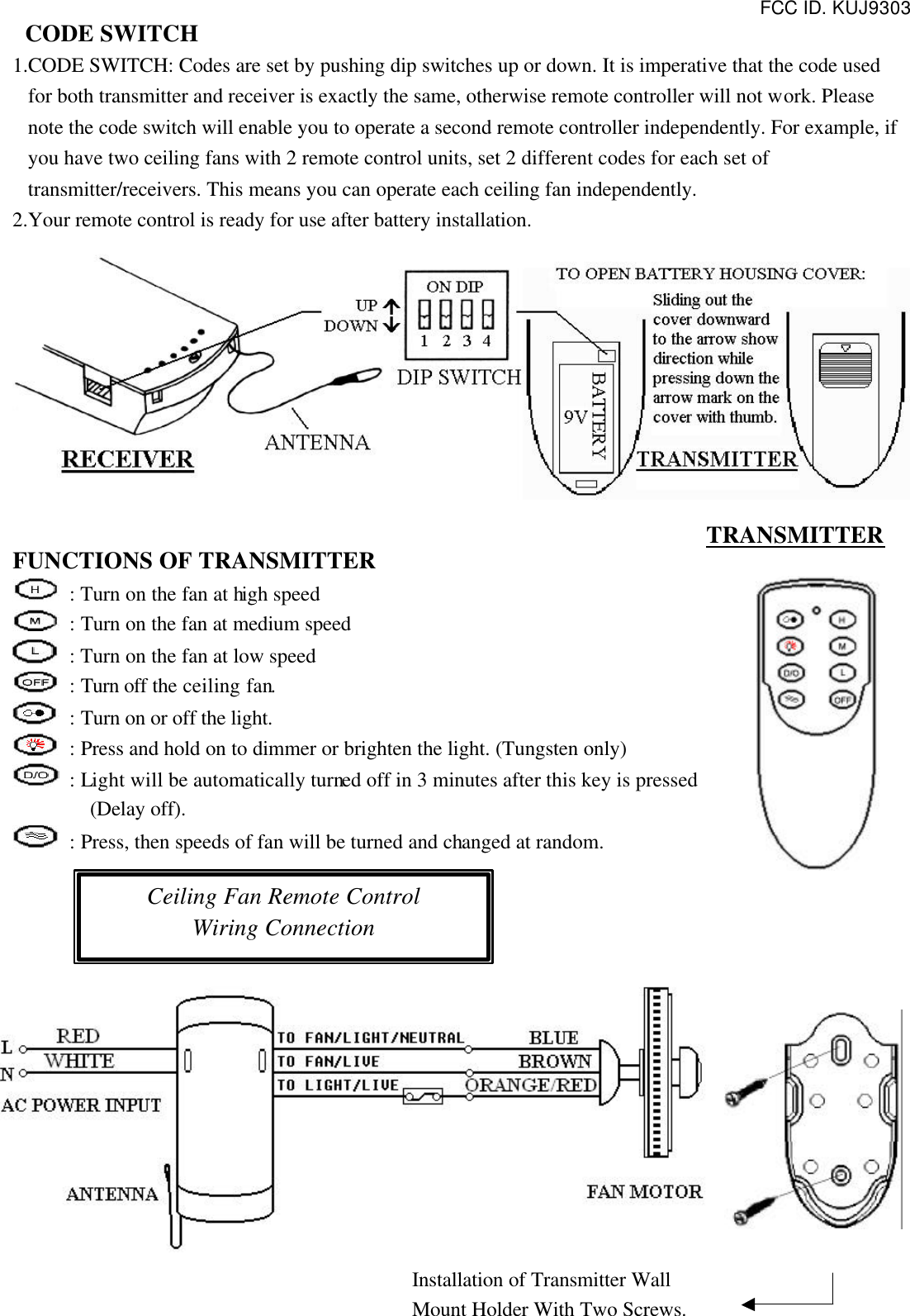 FCC ID. KUJ9303  CODE SWITCH 1.CODE SWITCH: Codes are set by pushing dip switches up or down. It is imperative that the code used for both transmitter and receiver is exactly the same, otherwise remote controller will not work. Please note the code switch will enable you to operate a second remote controller independently. For example, if you have two ceiling fans with 2 remote control units, set 2 different codes for each set of transmitter/receivers. This means you can operate each ceiling fan independently. 2.Your remote control is ready for use after battery installation.   FUNCTIONS OF TRANSMITTER  : Turn on the fan at high speed  : Turn on the fan at medium speed  : Turn on the fan at low speed  : Turn off the ceiling fan.  : Turn on or off the light.  : Press and hold on to dimmer or brighten the light. (Tungsten only)  : Light will be automatically turned off in 3 minutes after this key is pressed (Delay off).  : Press, then speeds of fan will be turned and changed at random.            Ceiling Fan Remote Control Wiring Connection TRANSMITTER Installation of Transmitter Wall Mount Holder With Two Screws. 