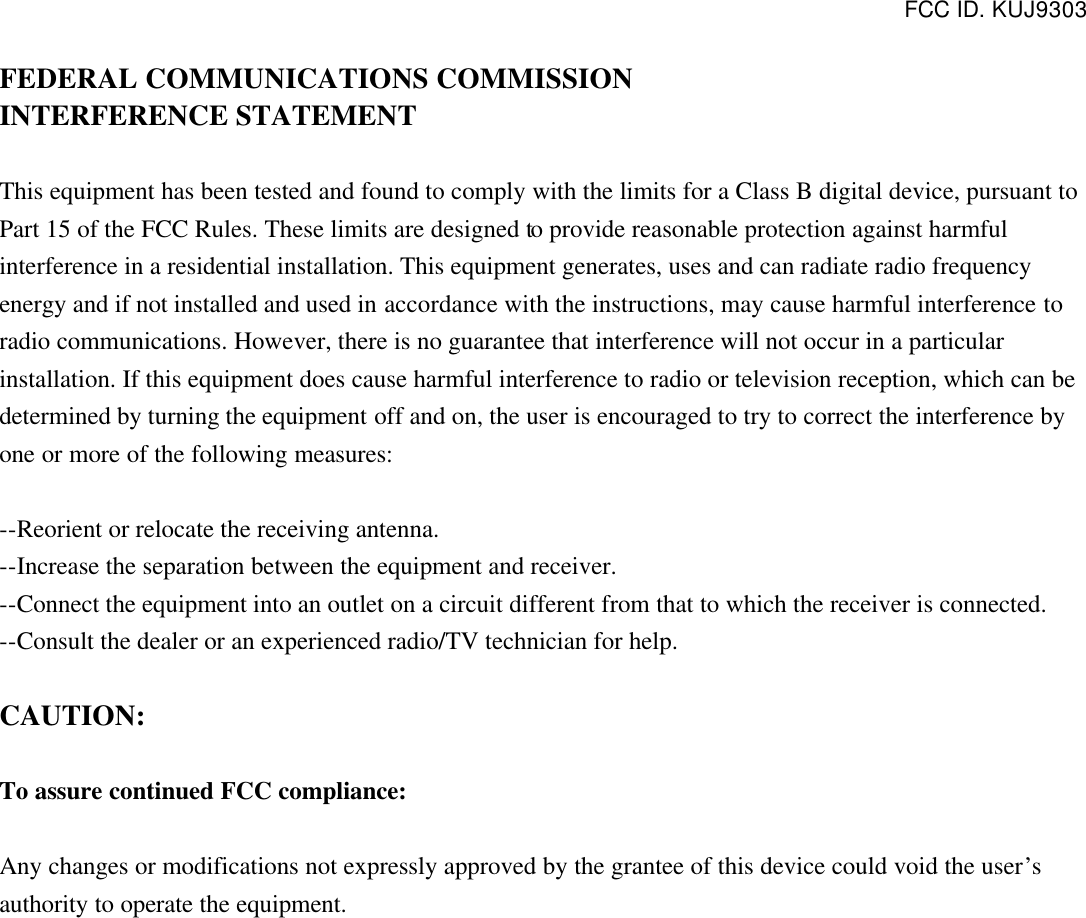 FCC ID. KUJ9303  FEDERAL COMMUNICATIONS COMMISSION INTERFERENCE STATEMENT  This equipment has been tested and found to comply with the limits for a Class B digital device, pursuant to Part 15 of the FCC Rules. These limits are designed to provide reasonable protection against harmful interference in a residential installation. This equipment generates, uses and can radiate radio frequency energy and if not installed and used in accordance with the instructions, may cause harmful interference to radio communications. However, there is no guarantee that interference will not occur in a particular installation. If this equipment does cause harmful interference to radio or television reception, which can be determined by turning the equipment off and on, the user is encouraged to try to correct the interference by one or more of the following measures:  --Reorient or relocate the receiving antenna. --Increase the separation between the equipment and receiver. --Connect the equipment into an outlet on a circuit different from that to which the receiver is connected. --Consult the dealer or an experienced radio/TV technician for help.  CAUTION:  To assure continued FCC compliance:  Any changes or modifications not expressly approved by the grantee of this device could void the user’s authority to operate the equipment.   