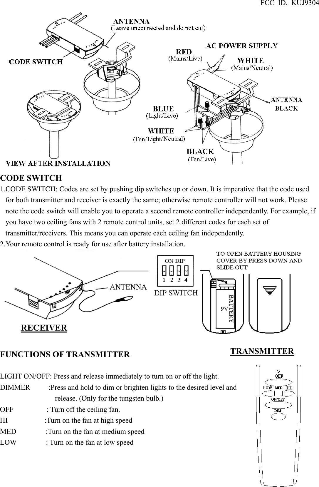 FCC ID. KUJ9304  CODE SWITCH 1.CODE SWITCH: Codes are set by pushing dip switches up or down. It is imperative that the code used for both transmitter and receiver is exactly the same; otherwise remote controller will not work. Please note the code switch will enable you to operate a second remote controller independently. For example, if you have two ceiling fans with 2 remote control units, set 2 different codes for each set of transmitter/receivers. This means you can operate each ceiling fan independently. 2.Your remote control is ready for use after battery installation.   FUNCTIONS OF TRANSMITTER  LIGHT ON/OFF: Press and release immediately to turn on or off the light. DIMMER          :Press and hold to dim or brighten lights to the desired level and release. (Only for the tungsten bulb.) OFF         : Turn off the ceiling fan. HI          :Turn on the fan at high speed MED        :Turn on the fan at medium speed LOW        : Turn on the fan at low speed    TRANSMITTER