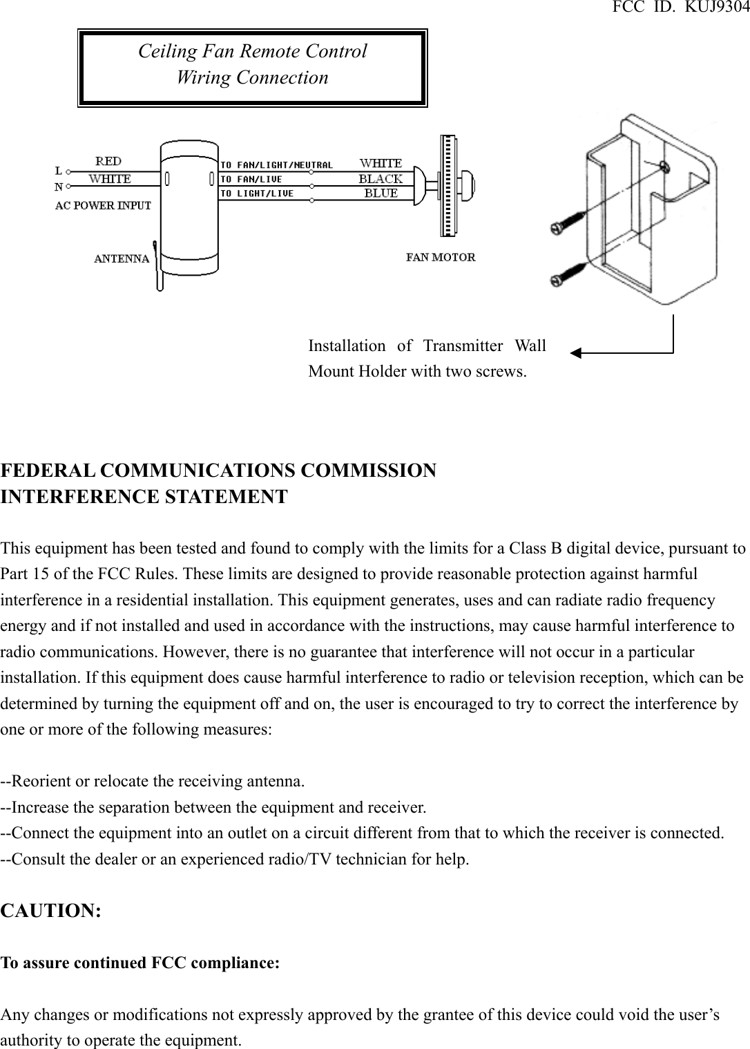 FCC ID. KUJ9304                   FEDERAL COMMUNICATIONS COMMISSION INTERFERENCE STATEMENT  This equipment has been tested and found to comply with the limits for a Class B digital device, pursuant to Part 15 of the FCC Rules. These limits are designed to provide reasonable protection against harmful interference in a residential installation. This equipment generates, uses and can radiate radio frequency energy and if not installed and used in accordance with the instructions, may cause harmful interference to radio communications. However, there is no guarantee that interference will not occur in a particular installation. If this equipment does cause harmful interference to radio or television reception, which can be determined by turning the equipment off and on, the user is encouraged to try to correct the interference by one or more of the following measures:  --Reorient or relocate the receiving antenna. --Increase the separation between the equipment and receiver. --Connect the equipment into an outlet on a circuit different from that to which the receiver is connected. --Consult the dealer or an experienced radio/TV technician for help.  CAUTION:  To assure continued FCC compliance:  Any changes or modifications not expressly approved by the grantee of this device could void the user’s authority to operate the equipment.   Ceiling Fan Remote Control Wiring Connection Installation of Transmitter WallMount Holder with two screws. 