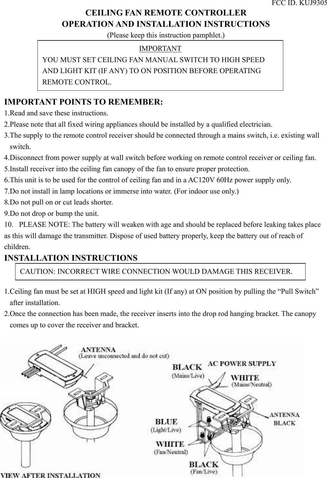 FCC ID. KUJ9305 CEILING FAN REMOTE CONTROLLER OPERATION AND INSTALLATION INSTRUCTIONS (Please keep this instruction pamphlet.)      IMPORTANT POINTS TO REMEMBER:   1.Read and save these instructions. 2.Please note that all fixed wiring appliances should be installed by a qualified electrician. 3.The supply to the remote control receiver should be connected through a mains switch, i.e. existing wall switch. 4.Disconnect from power supply at wall switch before working on remote control receiver or ceiling fan. 5.Install receiver into the ceiling fan canopy of the fan to ensure proper protection. 6.This unit is to be used for the control of ceiling fan and in a AC120V 60Hz power supply only. 7.Do not install in lamp locations or immerse into water. (For indoor use only.) 8.Do not pull on or cut leads shorter. 9.Do not drop or bump the unit. 10.  PLEASE NOTE: The battery will weaken with age and should be replaced before leaking takes place as this will damage the transmitter. Dispose of used battery properly, keep the battery out of reach of children. INSTALLATION INSTRUCTIONS   1.Ceiling fan must be set at HIGH speed and light kit (If any) at ON position by pulling the “Pull Switch” after installation. 2.Once the connection has been made, the receiver inserts into the drop rod hanging bracket. The canopy comes up to cover the receiver and bracket.   IMPORTANT YOU MUST SET CEILING FAN MANUAL SWITCH TO HIGH SPEED AND LIGHT KIT (IF ANY) TO ON POSITION BEFORE OPERATING REMOTE CONTROL. CAUTION: INCORRECT WIRE CONNECTION WOULD DAMAGE THIS RECEIVER. 