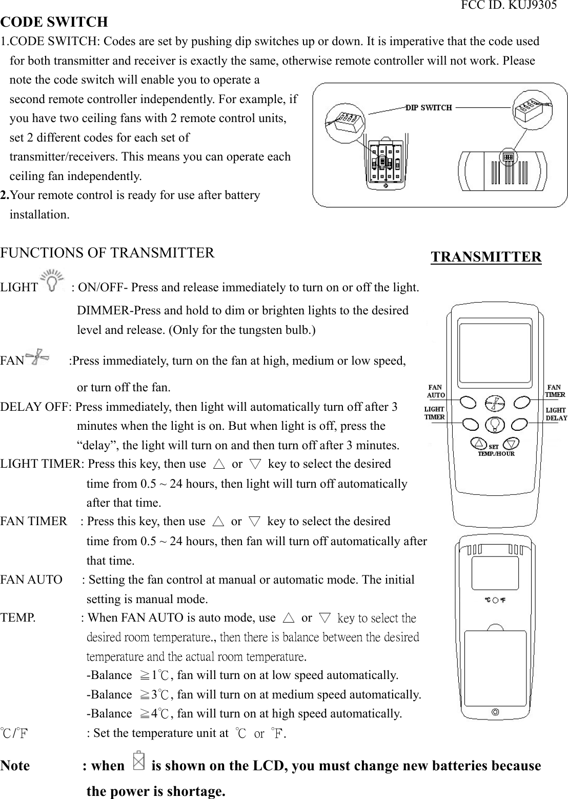 FCC ID. KUJ9305 CODE SWITCH 1.CODE SWITCH: Codes are set by pushing dip switches up or down. It is imperative that the code used for both transmitter and receiver is exactly the same, otherwise remote controller will not work. Please note the code switch will enable you to operate a second remote controller independently. For example, if you have two ceiling fans with 2 remote control units, set 2 different codes for each set of transmitter/receivers. This means you can operate each ceiling fan independently. 2.Your remote control is ready for use after battery installation.  FUNCTIONS OF TRANSMITTER LIGHT   : ON/OFF- Press and release immediately to turn on or off the light. DIMMER-Press and hold to dim or brighten lights to the desired level and release. (Only for the tungsten bulb.) FAN       :Press immediately, turn on the fan at high, medium or low speed, or turn off the fan. DELAY OFF: Press immediately, then light will automatically turn off after 3 minutes when the light is on. But when light is off, press the “delay”, the light will turn on and then turn off after 3 minutes. LIGHT TIMER: Press this key, then use  △ or ▽  key to select the desired time from 0.5 ~ 24 hours, then light will turn off automatically after that time. FAN TIMER    : Press this key, then use  △ or ▽  key to select the desired time from 0.5 ~ 24 hours, then fan will turn off automatically after that time. FAN AUTO      : Setting the fan control at manual or automatic mode. The initial setting is manual mode. TEMP.       : When FAN AUTO is auto mode, use  △ or ▽  key to select the desired room temperature., then there is balance between the desired temperature and the actual room temperature.   -Balance  ≧1℃, fan will turn on at low speed automatically. -Balance  ≧3℃, fan will turn on at medium speed automatically. -Balance  ≧4℃, fan will turn on at high speed automatically. ℃/℉         : Set the temperature unit at ℃  or  ℉.   Note       : when    is shown on the LCD, you must change new batteries because the power is shortage.   TRANSMITTER