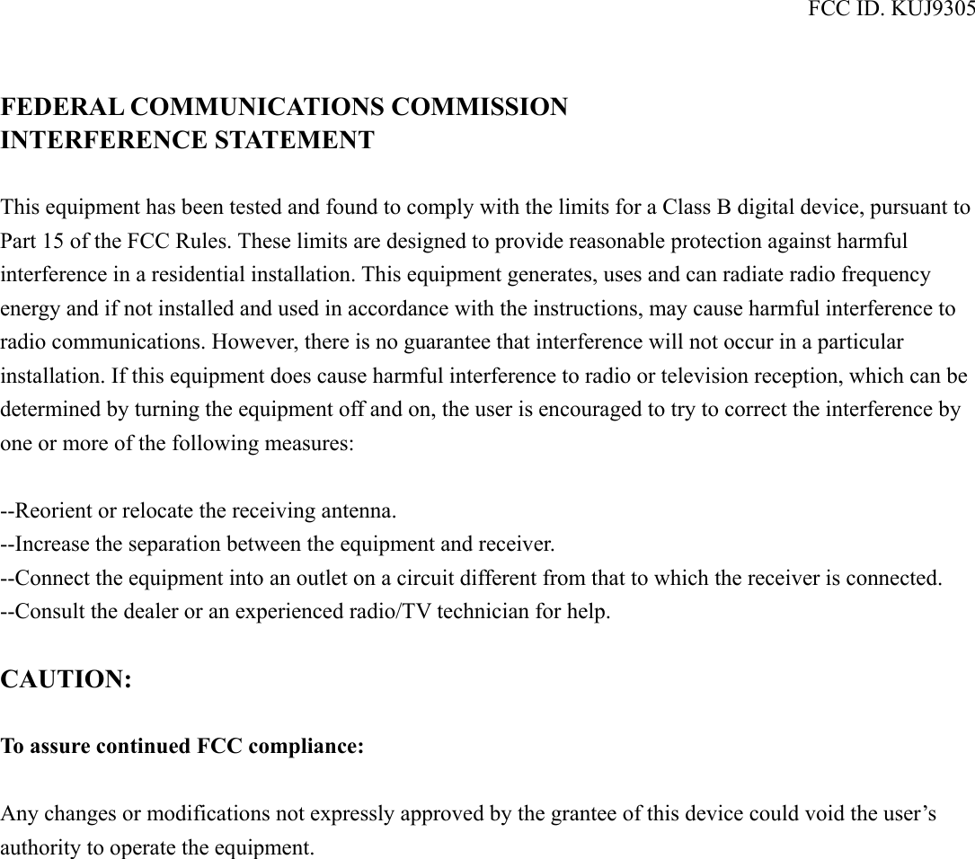 FCC ID. KUJ9305   FEDERAL COMMUNICATIONS COMMISSION INTERFERENCE STATEMENT  This equipment has been tested and found to comply with the limits for a Class B digital device, pursuant to Part 15 of the FCC Rules. These limits are designed to provide reasonable protection against harmful interference in a residential installation. This equipment generates, uses and can radiate radio frequency energy and if not installed and used in accordance with the instructions, may cause harmful interference to radio communications. However, there is no guarantee that interference will not occur in a particular installation. If this equipment does cause harmful interference to radio or television reception, which can be determined by turning the equipment off and on, the user is encouraged to try to correct the interference by one or more of the following measures:  --Reorient or relocate the receiving antenna. --Increase the separation between the equipment and receiver. --Connect the equipment into an outlet on a circuit different from that to which the receiver is connected. --Consult the dealer or an experienced radio/TV technician for help.  CAUTION:  To assure continued FCC compliance:  Any changes or modifications not expressly approved by the grantee of this device could void the user’s authority to operate the equipment.  