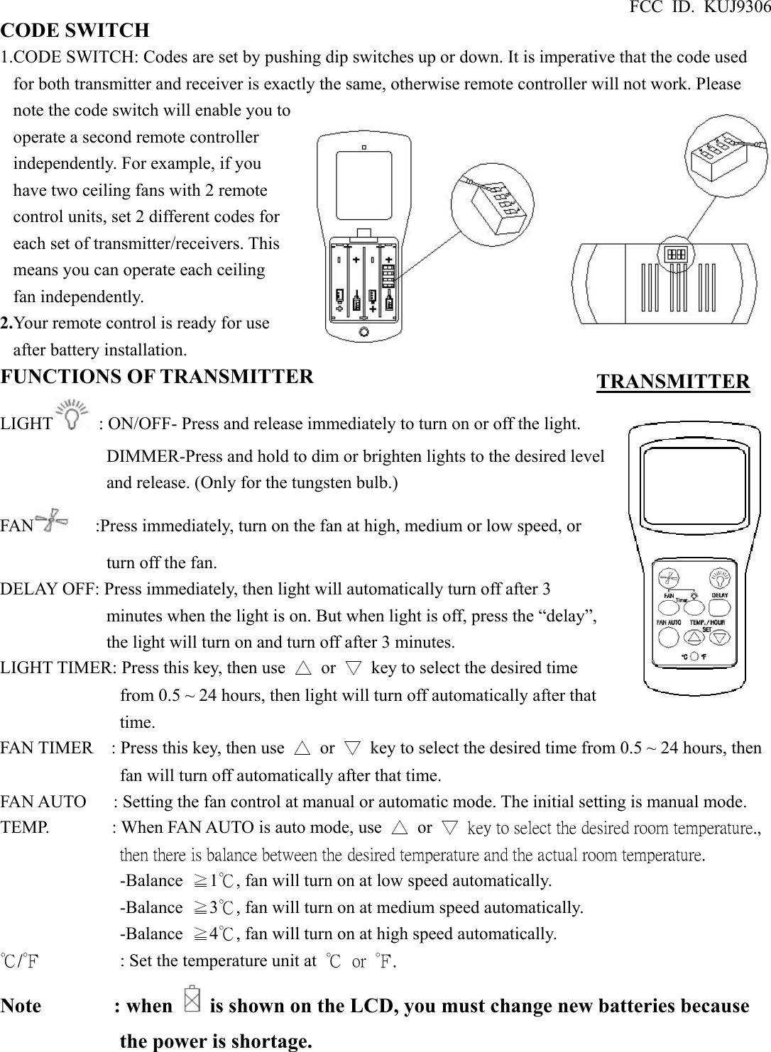 FCC ID. KUJ9306 CODE SWITCH 1.CODE SWITCH: Codes are set by pushing dip switches up or down. It is imperative that the code used for both transmitter and receiver is exactly the same, otherwise remote controller will not work. Please note the code switch will enable you to operate a second remote controller independently. For example, if you have two ceiling fans with 2 remote control units, set 2 different codes for each set of transmitter/receivers. This means you can operate each ceiling fan independently. 2.Your remote control is ready for use after battery installation. FUNCTIONS OF TRANSMITTER LIGHT   : ON/OFF- Press and release immediately to turn on or off the light. DIMMER-Press and hold to dim or brighten lights to the desired level and release. (Only for the tungsten bulb.) FAN       :Press immediately, turn on the fan at high, medium or low speed, or turn off the fan. DELAY OFF: Press immediately, then light will automatically turn off after 3 minutes when the light is on. But when light is off, press the “delay”, the light will turn on and turn off after 3 minutes. LIGHT TIMER: Press this key, then use  △ or ▽  key to select the desired time from 0.5 ~ 24 hours, then light will turn off automatically after that time. FAN TIMER    : Press this key, then use  △ or ▽  key to select the desired time from 0.5 ~ 24 hours, then fan will turn off automatically after that time. FAN AUTO      : Setting the fan control at manual or automatic mode. The initial setting is manual mode. TEMP.       : When FAN AUTO is auto mode, use  △ or ▽  key to select the desired room temperature., then there is balance between the desired temperature and the actual room temperature.   -Balance  ≧1℃, fan will turn on at low speed automatically. -Balance  ≧3℃, fan will turn on at medium speed automatically. -Balance  ≧4℃, fan will turn on at high speed automatically. ℃/℉         : Set the temperature unit at ℃  or  ℉. Note       : when    is shown on the LCD, you must change new batteries because the power is shortage.     TRANSMITTER