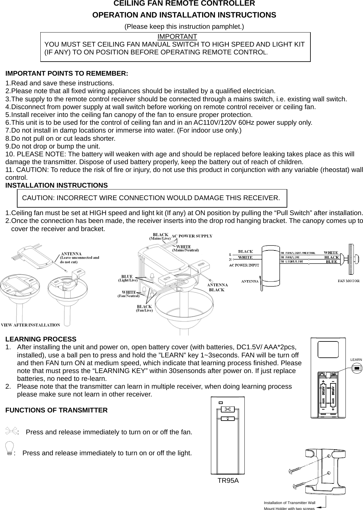 LEARNInstallation of Transmitter WallMount Holder with two screwsCEILING FAN REMOTE CONTROLLER OPERATION AND INSTALLATION INSTRUCTIONS (Please keep this instruction pamphlet.)    IMPORTANT POINTS TO REMEMBER:   1. Read and save these instructions. 2. Please note that all fixed wiring appliances should be installed by a qualified electrician. 3. The supply to the remote control receiver should be connected through a mains switch, i.e. existing wall switch. 4. Disconnect from power supply at wall switch before working on remote control receiver or ceiling fan. 5. Install receiver into the ceiling fan canopy of the fan to ensure proper protection. 6. This unit is to be used for the control of ceiling fan and in an AC110V/120V 60Hz power supply only. 7. Do not install in damp locations or immerse into water. (For indoor use only.) 8. Do not pull on or cut leads shorter. 9. Do not drop or bump the unit. 10. PLEASE NOTE: The battery will weaken with age and should be replaced before leaking takes place as this will damage the transmitter. Dispose of used battery properly, keep the battery out of reach of children. 11. CAUTION: To reduce the risk of fire or injury, do not use this product in conjunction with any variable (rheostat) wall control. INSTALLATION INSTRUCTIONS   1. Ceiling fan must be set at HIGH speed and light kit (If any) at ON position by pulling the “Pull Switch” after installation. 2. Once the connection has been made, the receiver inserts into the drop rod hanging bracket. The canopy comes up to cover the receiver and bracket.       LEARNING PROCESS 1.  After installing the unit and power on, open battery cover (with batteries, DC1.5V/ AAA*2pcs, installed), use a ball pen to press and hold the ”LEARN” key 1~3seconds. FAN will be turn off and then FAN turn ON at medium speed, which indicate that learning process finished. Please note that must press the “LEARNING KEY” within 30sensonds after power on. If just replace batteries, no need to re-learn. 2.  Please note that the transmitter can learn in multiple receiver, when doing learning process please make sure not learn in other receiver.    FUNCTIONS OF TRANSMITTER  :    Press and release immediately to turn on or off the fan. :    Press and release immediately to turn on or off the light.                                                                   TR95A     IMPORTANT YOU MUST SET CEILING FAN MANUAL SWITCH TO HIGH SPEED AND LIGHT KIT   (IF ANY) TO ON POSITION BEFORE OPERATING REMOTE CONTROL. CAUTION: INCORRECT WIRE CONNECTION WOULD DAMAGE THIS RECEIVER. 