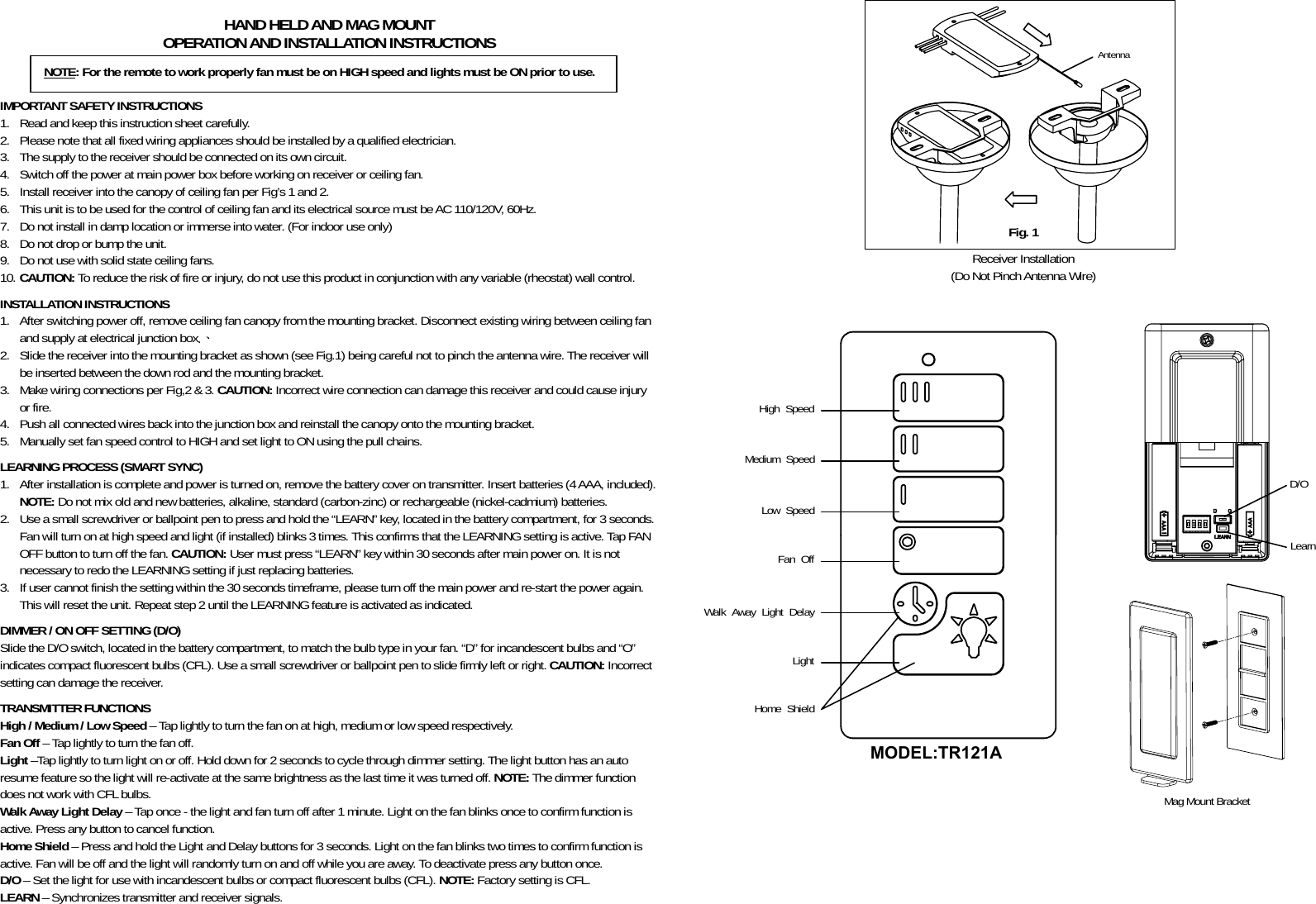            HAND HELD AND MAG MOUNT OPERATION AND INSTALLATION INSTRUCTIONS    IMPORTANT SAFETY INSTRUCTIONS 1. Read and keep this instruction sheet carefully. 2. Please note that all fixed wiring appliances should be installed by a qualified electrician. 3. The supply to the receiver should be connected on its own circuit. 4. Switch off the power at main power box before working on receiver or ceiling fan. 5. Install receiver into the canopy of ceiling fan per Fig’s 1 and 2. 6. This unit is to be used for the control of ceiling fan and its electrical source must be AC 110/120V, 60Hz. 7. Do not install in damp location or immerse into water. (For indoor use only) 8. Do not drop or bump the unit. 9. Do not use with solid state ceiling fans. 10. CAUTION: To reduce the risk of fire or injury, do not use this product in conjunction with any variable (rheostat) wall control.  INSTALLATION INSTRUCTIONS 1. After switching power off, remove ceiling fan canopy from the mounting bracket. Disconnect existing wiring between ceiling fan and supply at electrical junction box.、 2. Slide the receiver into the mounting bracket as shown (see Fig.1) being careful not to pinch the antenna wire. The receiver will be inserted between the down rod and the mounting bracket. 3. Make wiring connections per Fig,2 &amp; 3. CAUTION: Incorrect wire connection can damage this receiver and could cause injury or fire. 4. Push all connected wires back into the junction box and reinstall the canopy onto the mounting bracket. 5. Manually set fan speed control to HIGH and set light to ON using the pull chains.  LEARNING PROCESS (SMART SYNC) 1. After installation is complete and power is turned on, remove the battery cover on transmitter. Insert batteries (4 AAA, included). NOTE: Do not mix old and new batteries, alkaline, standard (carbon-zinc) or rechargeable (nickel-cadmium) batteries. 2. Use a small screwdriver or ballpoint pen to press and hold the “LEARN” key, located in the battery compartment, for 3 seconds. Fan will turn on at high speed and light (if installed) blinks 3 times. This confirms that the LEARNING setting is active. Tap FAN OFF button to turn off the fan. CAUTION: User must press “LEARN” key within 30 seconds after main power on. It is not necessary to redo the LEARNING setting if just replacing batteries. 3. If user cannot finish the setting within the 30 seconds timeframe, please turn off the main power and re-start the power again. This will reset the unit. Repeat step 2 until the LEARNING feature is activated as indicated.   DIMMER / ON OFF SETTING (D/O) Slide the D/O switch, located in the battery compartment, to match the bulb type in your fan. “D” for incandescent bulbs and “O” indicates compact fluorescent bulbs (CFL). Use a small screwdriver or ballpoint pen to slide firmly left or right. CAUTION: Incorrect setting can damage the receiver.  TRANSMITTER FUNCTIONS High / Medium / Low Speed – Tap lightly to turn the fan on at high, medium or low speed respectively. Fan Off – Tap lightly to turn the fan off. Light –Tap lightly to turn light on or off. Hold down for 2 seconds to cycle through dimmer setting. The light button has an auto resume feature so the light will re-activate at the same brightness as the last time it was turned off. NOTE: The dimmer function does not work with CFL bulbs. Walk Away Light Delay – Tap once - the light and fan turn off after 1 minute. Light on the fan blinks once to confirm function is active. Press any button to cancel function. Home Shield – Press and hold the Light and Delay buttons for 3 seconds. Light on the fan blinks two times to confirm function is active. Fan will be off and the light will randomly turn on and off while you are away. To deactivate press any button once. D/O – Set the light for use with incandescent bulbs or compact fluorescent bulbs (CFL). NOTE: Factory setting is CFL. LEARN – Synchronizes transmitter and receiver signals.      Antenna Receiver Installation (Do Not Pinch Antenna Wire)      Mag Mount Bracket   NOTE: For the remote to work properly fan must be on HIGH speed and lights must be ON prior to use. Fig. 1 High Speed Medium Speed Walk Away Light Delay Light Fan Off D/O Low Speed Learn Home Shield MODEL:TR121A