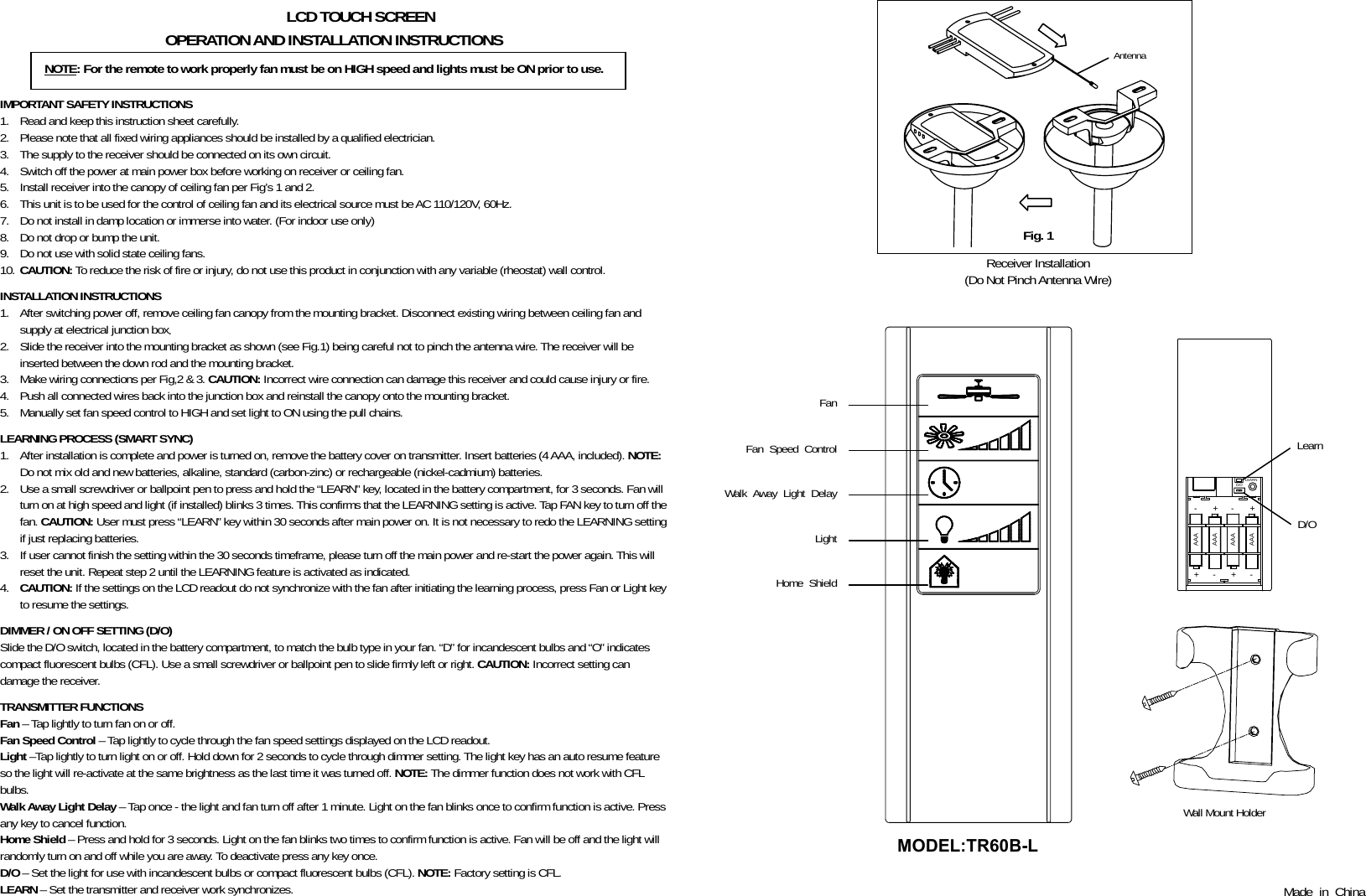           LCD TOUCH SCREEN OPERATION AND INSTALLATION INSTRUCTIONS    IMPORTANT SAFETY INSTRUCTIONS 1. Read and keep this instruction sheet carefully. 2. Please note that all fixed wiring appliances should be installed by a qualified electrician. 3. The supply to the receiver should be connected on its own circuit. 4. Switch off the power at main power box before working on receiver or ceiling fan. 5. Install receiver into the canopy of ceiling fan per Fig’s 1 and 2. 6. This unit is to be used for the control of ceiling fan and its electrical source must be AC 110/120V, 60Hz. 7. Do not install in damp location or immerse into water. (For indoor use only) 8. Do not drop or bump the unit. 9. Do not use with solid state ceiling fans. 10. CAUTION: To reduce the risk of fire or injury, do not use this product in conjunction with any variable (rheostat) wall control.  INSTALLATION INSTRUCTIONS 1. After switching power off, remove ceiling fan canopy from the mounting bracket. Disconnect existing wiring between ceiling fan and supply at electrical junction box. 2. Slide the receiver into the mounting bracket as shown (see Fig.1) being careful not to pinch the antenna wire. The receiver will be inserted between the down rod and the mounting bracket. 3. Make wiring connections per Fig,2 &amp; 3. CAUTION: Incorrect wire connection can damage this receiver and could cause injury or fire. 4. Push all connected wires back into the junction box and reinstall the canopy onto the mounting bracket. 5. Manually set fan speed control to HIGH and set light to ON using the pull chains.  LEARNING PROCESS (SMART SYNC) 1. After installation is complete and power is turned on, remove the battery cover on transmitter. Insert batteries (4 AAA, included). NOTE: Do not mix old and new batteries, alkaline, standard (carbon-zinc) or rechargeable (nickel-cadmium) batteries. 2. Use a small screwdriver or ballpoint pen to press and hold the “LEARN” key, located in the battery compartment, for 3 seconds. Fan will turn on at high speed and light (if installed) blinks 3 times. This confirms that the LEARNING setting is active. Tap FAN key to turn off the fan. CAUTION: User must press “LEARN” key within 30 seconds after main power on. It is not necessary to redo the LEARNING setting if just replacing batteries. 3. If user cannot finish the setting within the 30 seconds timeframe, please turn off the main power and re-start the power again. This will reset the unit. Repeat step 2 until the LEARNING feature is activated as indicated. 4. CAUTION: If the settings on the LCD readout do not synchronize with the fan after initiating the learning process, press Fan or Light key to resume the settings.    DIMMER / ON OFF SETTING (D/O) Slide the D/O switch, located in the battery compartment, to match the bulb type in your fan. “D” for incandescent bulbs and “O” indicates compact fluorescent bulbs (CFL). Use a small screwdriver or ballpoint pen to slide firmly left or right. CAUTION: Incorrect setting can damage the receiver.  TRANSMITTER FUNCTIONS Fan – Tap lightly to turn fan on or off. Fan Speed Control – Tap lightly to cycle through the fan speed settings displayed on the LCD readout. Light –Tap lightly to turn light on or off. Hold down for 2 seconds to cycle through dimmer setting. The light key has an auto resume feature so the light will re-activate at the same brightness as the last time it was turned off. NOTE: The dimmer function does not work with CFL bulbs. Walk Away Light Delay – Tap once - the light and fan turn off after 1 minute. Light on the fan blinks once to confirm function is active. Press any key to cancel function. Home Shield – Press and hold for 3 seconds. Light on the fan blinks two times to confirm function is active. Fan will be off and the light will randomly turn on and off while you are away. To deactivate press any key once. D/O – Set the light for use with incandescent bulbs or compact fluorescent bulbs (CFL). NOTE: Factory setting is CFL. LEARN – Set the transmitter and receiver work synchronizes.       Receiver Installation (Do Not Pinch Antenna Wire)   +AAA--AAA+-AAA+AAA-+D/OLEARN   Wall Mount Holder   Made in China NOTE: For the remote to work properly fan must be on HIGH speed and lights must be ON prior to use. Fig. 1 Antenna Fan Fan Speed Control Walk Away Light Delay Light Home Shield Learn D/O MODEL:TR60B-L