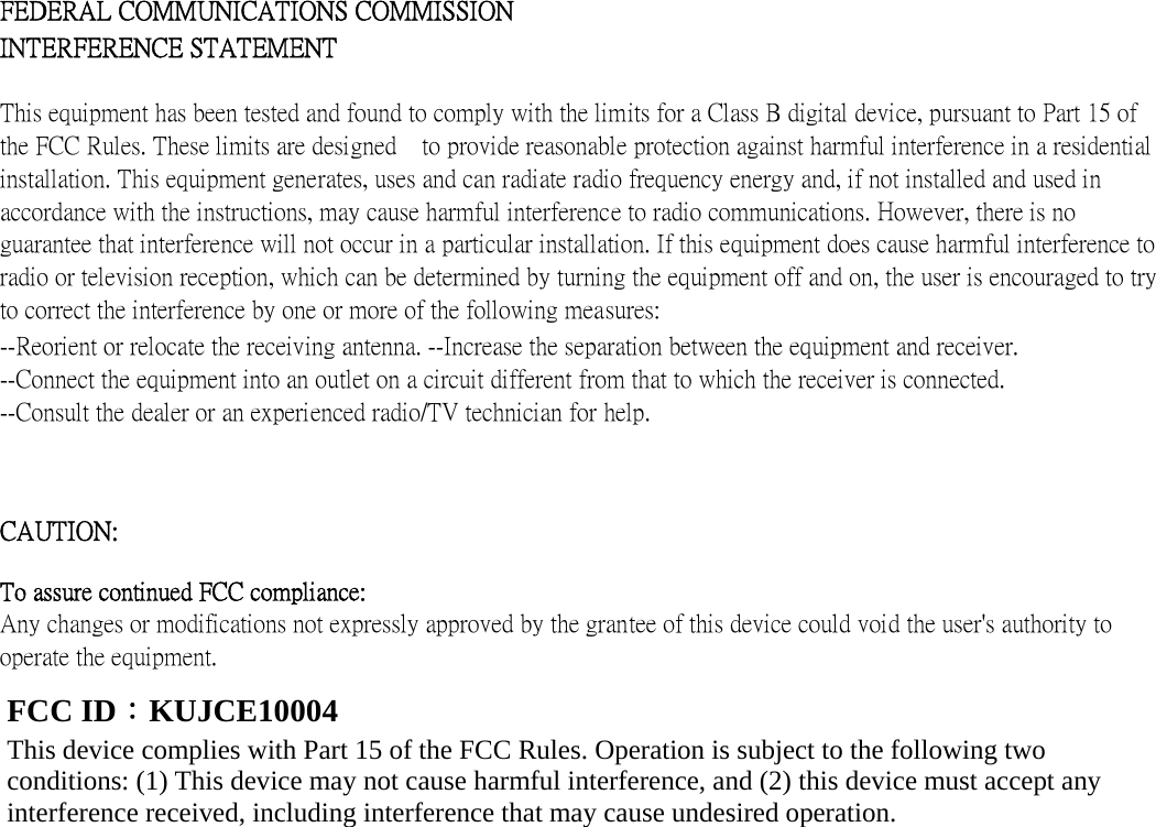      FEDERAL COMMUNICATIONS COMMISSION INTERFERENCE STATEMENT   This equipment has been tested and found to comply with the limits for a Class B digital device, pursuant to Part 15 of the FCC Rules. These limits are designed    to provide reasonable protection against harmful interference in a residential installation. This equipment generates, uses and can radiate radio frequency energy and, if not installed and used in accordance with the instructions, may cause harmful interference to radio communications. However, there is no guarantee that interference will not occur in a particular installation. If this equipment does cause harmful interference to radio or television reception, which can be determined by turning the equipment off and on, the user is encouraged to try to correct the interference by one or more of the following measures:   --Reorient or relocate the receiving antenna. --Increase the separation between the equipment and receiver. --Connect the equipment into an outlet on a circuit different from that to which the receiver is connected. --Consult the dealer or an experienced radio/TV technician for help.   CAUTION:   To assure continued FCC compliance:   Any changes or modifications not expressly approved by the grantee of this device could void the user&apos;s authority to operate the equipment.              FCC ID：KUJCE10004 This device complies with Part 15 of the FCC Rules. Operation is subject to the following two conditions: (1) This device may not cause harmful interference, and (2) this device must accept any interference received, including interference that may cause undesired operation. 