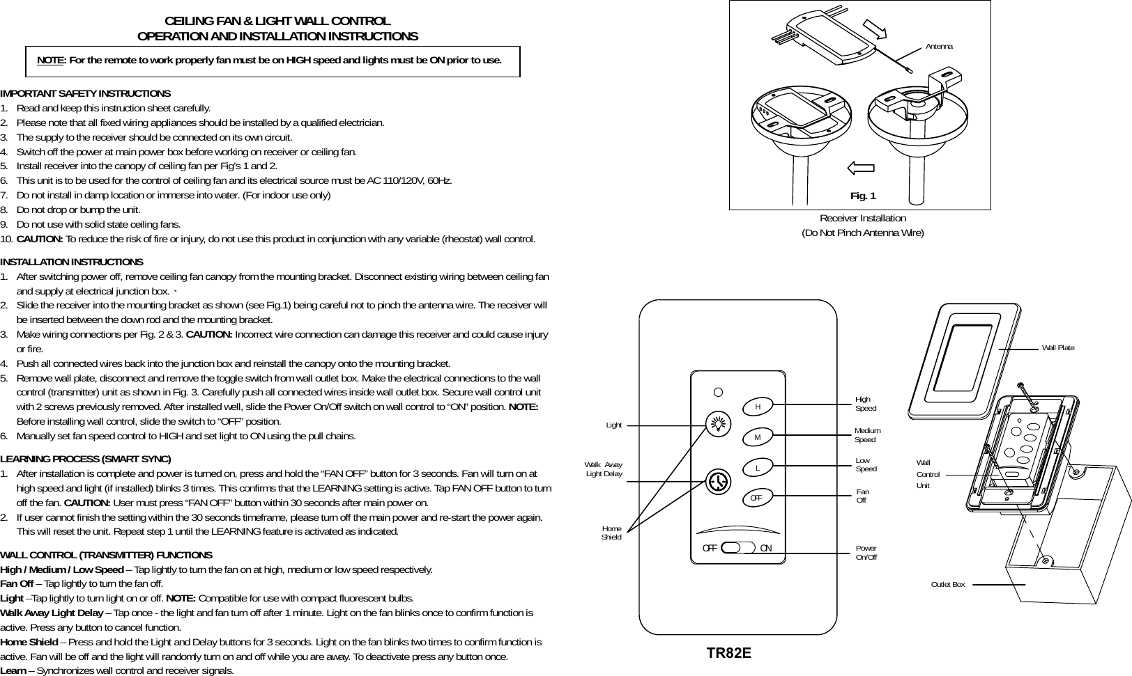           CEILING FAN &amp; LIGHT WALL CONTROL OPERATION AND INSTALLATION INSTRUCTIONS    IMPORTANT SAFETY INSTRUCTIONS 1. Read and keep this instruction sheet carefully. 2. Please note that all fixed wiring appliances should be installed by a qualified electrician. 3. The supply to the receiver should be connected on its own circuit. 4. Switch off the power at main power box before working on receiver or ceiling fan. 5. Install receiver into the canopy of ceiling fan per Fig’s 1 and 2. 6. This unit is to be used for the control of ceiling fan and its electrical source must be AC 110/120V, 60Hz. 7. Do not install in damp location or immerse into water. (For indoor use only) 8. Do not drop or bump the unit. 9. Do not use with solid state ceiling fans. 10. CAUTION: To reduce the risk of fire or injury, do not use this product in conjunction with any variable (rheostat) wall control.  INSTALLATION INSTRUCTIONS 1. After switching power off, remove ceiling fan canopy from the mounting bracket. Disconnect existing wiring between ceiling fan and supply at electrical junction box.、 2. Slide the receiver into the mounting bracket as shown (see Fig.1) being careful not to pinch the antenna wire. The receiver will be inserted between the down rod and the mounting bracket. 3. Make wiring connections per Fig. 2 &amp; 3. CAUTION: Incorrect wire connection can damage this receiver and could cause injury or fire. 4. Push all connected wires back into the junction box and reinstall the canopy onto the mounting bracket. 5. Remove wall plate, disconnect and remove the toggle switch from wall outlet box. Make the electrical connections to the wall control (transmitter) unit as shown in Fig. 3. Carefully push all connected wires inside wall outlet box. Secure wall control unit with 2 screws previously removed. After installed well, slide the Power On/Off switch on wall control to “ON” position. NOTE: Before installing wall control, slide the switch to “OFF” position. 6. Manually set fan speed control to HIGH and set light to ON using the pull chains.  LEARNING PROCESS (SMART SYNC) 1. After installation is complete and power is turned on, press and hold the “FAN OFF” button for 3 seconds. Fan will turn on at high speed and light (if installed) blinks 3 times. This confirms that the LEARNING setting is active. Tap FAN OFF button to turn off the fan. CAUTION: User must press “FAN OFF” button within 30 seconds after main power on. 2. If user cannot finish the setting within the 30 seconds timeframe, please turn off the main power and re-start the power again. This will reset the unit. Repeat step 1 until the LEARNING feature is activated as indicated.  WALL CONTROL (TRANSMITTER) FUNCTIONS High / Medium / Low Speed – Tap lightly to turn the fan on at high, medium or low speed respectively. Fan Off – Tap lightly to turn the fan off. Light –Tap lightly to turn light on or off. NOTE: Compatible for use with compact fluorescent bulbs. Walk Away Light Delay – Tap once - the light and fan turn off after 1 minute. Light on the fan blinks once to confirm function is active. Press any button to cancel function. Home Shield – Press and hold the Light and Delay buttons for 3 seconds. Light on the fan blinks two times to confirm function is active. Fan will be off and the light will randomly turn on and off while you are away. To deactivate press any button once. Learn – Synchronizes wall control and receiver signals.            Antenna Receiver Installation (Do Not Pinch Antenna Wire)     ONOFFHMLOFF       NOTE: For the remote to work properly fan must be on HIGH speed and lights must be ON prior to use. Fig. 1 Wall Plate High Speed Medium Speed Outlet Box Wall Control Unit Light Low Speed Walk Away Light Delay Fan Off Home Shield Power On/Off TR82E 