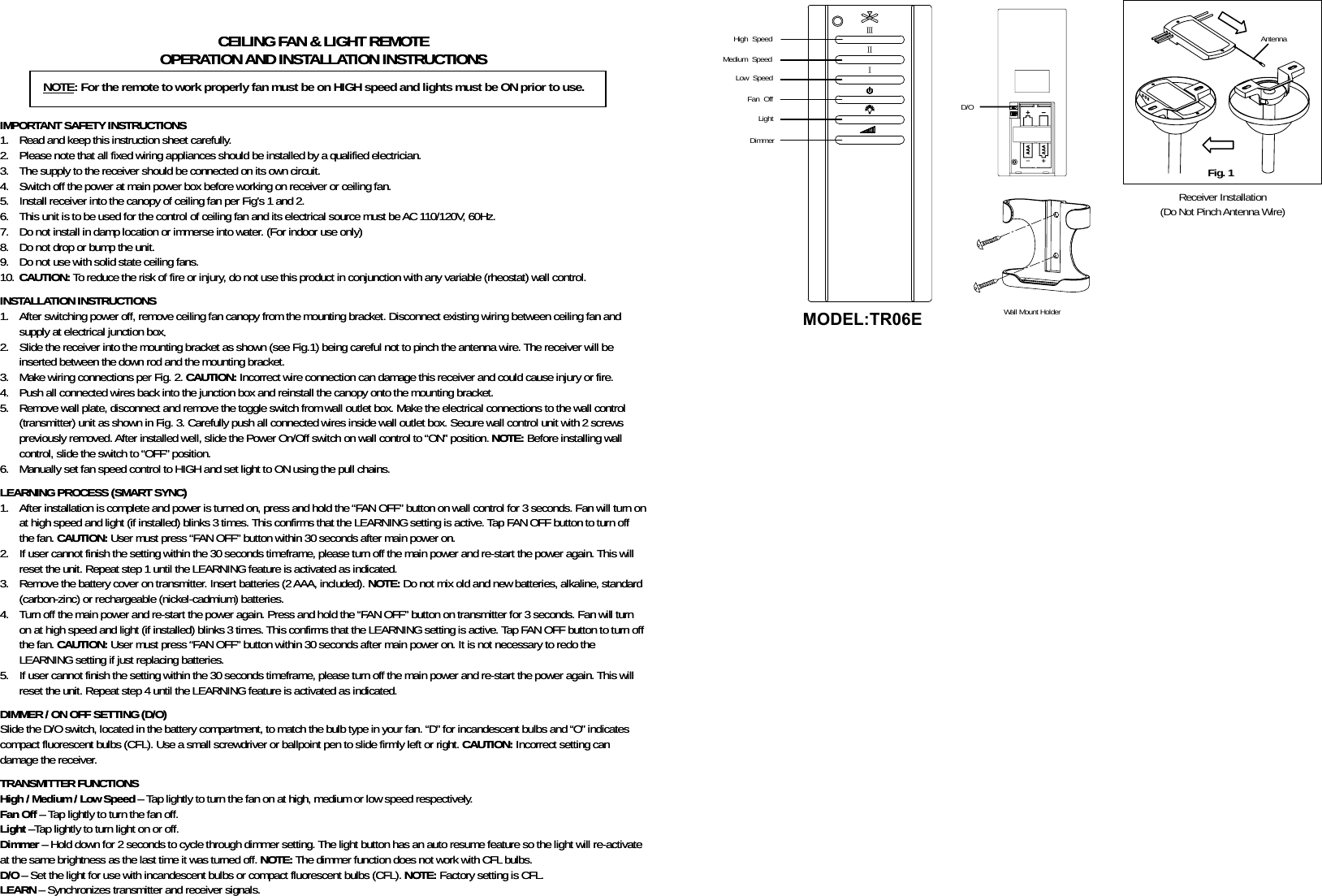 Antenna                       Fig. 1 CEILING FAN &amp; LIGHT REMOTE CEILING FAN &amp; LIGHT REMOTE OPERATION AND INSTALLATION INSTRUCTIONS OPERATION AND INSTALLATION INSTRUCTIONS      IMPORTANT SAFETY INSTRUCTIONS IMPORTANT SAFETY INSTRUCTIONS 1. Read and keep this instruction sheet carefully. 1. Read and keep this instruction sheet carefully. 2. Please note that all fixed wiring appliances should be installed by a qualified electrician. 2. Please note that all fixed wiring appliances should be installed by a qualified electrician. 3. The supply to the receiver should be connected on its own circuit. 3. The supply to the receiver should be connected on its own circuit. 4. Switch off the power at main power box before working on receiver or ceiling fan. 4. Switch off the power at main power box before working on receiver or ceiling fan. 5. Install receiver into the canopy of ceiling fan per Fig’s 1 and 2. 5. Install receiver into the canopy of ceiling fan per Fig’s 1 and 2. 6. This unit is to be used for the control of ceiling fan and its electrical source must be AC 110/120V, 60Hz. 6. This unit is to be used for the control of ceiling fan and its electrical source must be AC 110/120V, 60Hz. 7. Do not install in damp location or immerse into water. (For indoor use only) 7. Do not install in damp location or immerse into water. (For indoor use only) 8. Do not drop or bump the unit. 8. Do not drop or bump the unit. 9. Do not use with solid state ceiling fans. 9. Do not use with solid state ceiling fans. 10. CAUTION: To reduce the risk of fire or injury, do not use this product in conjunction with any variable (rheostat) wall control. 10. CAUTION: To reduce the risk of fire or injury, do not use this product in conjunction with any variable (rheostat) wall control.   INSTALLATION INSTRUCTIONS INSTALLATION INSTRUCTIONS 1. After switching power off, remove ceiling fan canopy from the mounting bracket. Disconnect existing wiring between ceiling fan and supply at electrical junction box. 1. After switching power off, remove ceiling fan canopy from the mounting bracket. Disconnect existing wiring between ceiling fan and supply at electrical junction box. 2. Slide the receiver into the mounting bracket as shown (see Fig.1) being careful not to pinch the antenna wire. The receiver will be inserted between the down rod and the mounting bracket. 2. Slide the receiver into the mounting bracket as shown (see Fig.1) being careful not to pinch the antenna wire. The receiver will be inserted between the down rod and the mounting bracket. 3. Make wiring connections per Fig. 2. CAUTION: Incorrect wire connection can damage this receiver and could cause injury or fire. 3. Make wiring connections per Fig. 2. CAUTION: Incorrect wire connection can damage this receiver and could cause injury or fire. 4. Push all connected wires back into the junction box and reinstall the canopy onto the mounting bracket. 4. Push all connected wires back into the junction box and reinstall the canopy onto the mounting bracket. 5. Remove wall plate, disconnect and remove the toggle switch from wall outlet box. Make the electrical connections to the wall control (transmitter) unit as shown in Fig. 3. Carefully push all connected wires inside wall outlet box. Secure wall control unit with 2 screws previously removed. After installed well, slide the Power On/Off switch on wall control to “ON” position. NOTE: Before installing wall control, slide the switch to “OFF” position. 5. Remove wall plate, disconnect and remove the toggle switch from wall outlet box. Make the electrical connections to the wall control (transmitter) unit as shown in Fig. 3. Carefully push all connected wires inside wall outlet box. Secure wall control unit with 2 screws previously removed. After installed well, slide the Power On/Off switch on wall control to “ON” position. NOTE: Before installing wall control, slide the switch to “OFF” position. 6. Manually set fan speed control to HIGH and set light to ON using the pull chains. 6. Manually set fan speed control to HIGH and set light to ON using the pull chains.   LEARNING PROCESS (SMART SYNC) LEARNING PROCESS (SMART SYNC) 1. After installation is complete and power is turned on, press and hold the “FAN OFF” button on wall control for 3 seconds. Fan will turn on at high speed and light (if installed) blinks 3 times. This confirms that the LEARNING setting is active. Tap FAN OFF button to turn off the fan. CAUTION: User must press “FAN OFF” button within 30 seconds after main power on. 1. After installation is complete and power is turned on, press and hold the “FAN OFF” button on wall control for 3 seconds. Fan will turn on at high speed and light (if installed) blinks 3 times. This confirms that the LEARNING setting is active. Tap FAN OFF button to turn off the fan. CAUTION: User must press “FAN OFF” button within 30 seconds after main power on. 2. If user cannot finish the setting within the 30 seconds timeframe, please turn off the main power and re-start the power again. This will reset the unit. Repeat step 1 until the LEARNING feature is activated as indicated. 2. If user cannot finish the setting within the 30 seconds timeframe, please turn off the main power and re-start the power again. This will reset the unit. Repeat step 1 until the LEARNING feature is activated as indicated. 3. Remove the battery cover on transmitter. Insert batteries (2 AAA, included). NOTE: Do not mix old and new batteries, alkaline, standard (carbon-zinc) or rechargeable (nickel-cadmium) batteries. 3. Remove the battery cover on transmitter. Insert batteries (2 AAA, included). NOTE: Do not mix old and new batteries, alkaline, standard (carbon-zinc) or rechargeable (nickel-cadmium) batteries. 4. Turn off the main power and re-start the power again. Press and hold the “FAN OFF” button on transmitter for 3 seconds. Fan will turn on at high speed and light (if installed) blinks 3 times. This confirms that the LEARNING setting is active. Tap FAN OFF button to turn off the fan. CAUTION: User must press “FAN OFF” button within 30 seconds after main power on. It is not necessary to redo the LEARNING setting if just replacing batteries. 4. Turn off the main power and re-start the power again. Press and hold the “FAN OFF” button on transmitter for 3 seconds. Fan will turn on at high speed and light (if installed) blinks 3 times. This confirms that the LEARNING setting is active. Tap FAN OFF button to turn off the fan. CAUTION: User must press “FAN OFF” button within 30 seconds after main power on. It is not necessary to redo the LEARNING setting if just replacing batteries. 5. If user cannot finish the setting within the 30 seconds timeframe, please turn off the main power and re-start the power again. This will reset the unit. Repeat step 4 until the LEARNING feature is activated as indicated. 5. If user cannot finish the setting within the 30 seconds timeframe, please turn off the main power and re-start the power again. This will reset the unit. Repeat step 4 until the LEARNING feature is activated as indicated.   DIMMER / ON OFF SETTING (D/O) DIMMER / ON OFF SETTING (D/O) Slide the D/O switch, located in the battery compartment, to match the bulb type in your fan. “D” for incandescent bulbs and “O” indicates compact fluorescent bulbs (CFL). Use a small screwdriver or ballpoint pen to slide firmly left or right. CAUTION: Incorrect setting can damage the receiver. Slide the D/O switch, located in the battery compartment, to match the bulb type in your fan. “D” for incandescent bulbs and “O” indicates compact fluorescent bulbs (CFL). Use a small screwdriver or ballpoint pen to slide firmly left or right. CAUTION: Incorrect setting can damage the receiver.   TRANSMITTER FUNCTIONS TRANSMITTER FUNCTIONS High / Medium / Low Speed – Tap lightly to turn the fan on at high, medium or low speed respectively. High / Medium / Low Speed – Tap lightly to turn the fan on at high, medium or low speed respectively. Fan Off – Tap lightly to turn the fan off. Fan Off – Tap lightly to turn the fan off. Light –Tap lightly to turn light on or off. Light –Tap lightly to turn light on or off. Dimmer – Hold down for 2 seconds to cycle through dimmer setting. The light button has an auto resume feature so the light will re-activate at the same brightness as the last time it was turned off. NOTE: The dimmer function does not work with CFL bulbs. Dimmer – Hold down for 2 seconds to cycle through dimmer setting. The light button has an auto resume feature so the light will re-activate at the same brightness as the last time it was turned off. NOTE: The dimmer function does not work with CFL bulbs. D/O – Set the light for use with incandescent bulbs or compact fluorescent bulbs (CFL). NOTE: Factory setting is CFL. D/O – Set the light for use with incandescent bulbs or compact fluorescent bulbs (CFL). NOTE: Factory setting is CFL. LEARN – Synchronizes transmitter and receiver signals. LEARN – Synchronizes transmitter and receiver signals.        ⅢⅡⅠ Wall Mount Holder Receiver Installation (Do Not Pinch Antenna Wire) High Speed      NOTE: For the remote to work properly fan must be on HIGH speed and lights must be ON prior to use. Medium Speed Low Speed Fan Off Light D/O Dimmer MODEL:TR06E 