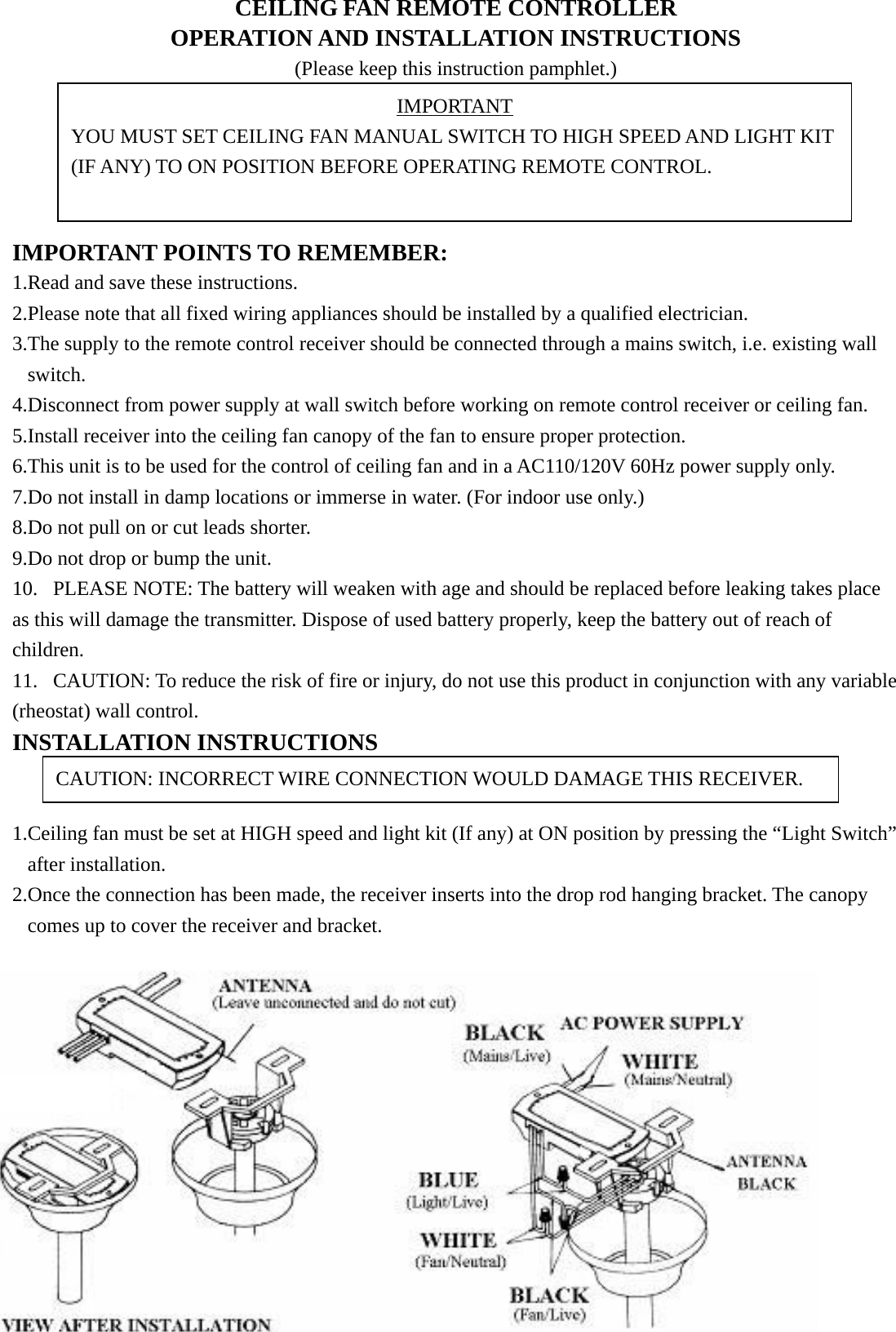 CEILING FAN REMOTE CONTROLLER OPERATION AND INSTALLATION INSTRUCTIONS (Please keep this instruction pamphlet.)      IMPORTANT POINTS TO REMEMBER:   1.Read and save these instructions. 2.Please note that all fixed wiring appliances should be installed by a qualified electrician. 3.The supply to the remote control receiver should be connected through a mains switch, i.e. existing wall switch. 4.Disconnect from power supply at wall switch before working on remote control receiver or ceiling fan. 5.Install receiver into the ceiling fan canopy of the fan to ensure proper protection. 6.This unit is to be used for the control of ceiling fan and in a AC110/120V 60Hz power supply only. 7.Do not install in damp locations or immerse in water. (For indoor use only.) 8.Do not pull on or cut leads shorter. 9.Do not drop or bump the unit. 10. PLEASE NOTE: The battery will weaken with age and should be replaced before leaking takes place as this will damage the transmitter. Dispose of used battery properly, keep the battery out of reach of children. 11. CAUTION: To reduce the risk of fire or injury, do not use this product in conjunction with any variable (rheostat) wall control. INSTALLATION INSTRUCTIONS   1.Ceiling fan must be set at HIGH speed and light kit (If any) at ON position by pressing the “Light Switch” after installation. 2.Once the connection has been made, the receiver inserts into the drop rod hanging bracket. The canopy comes up to cover the receiver and bracket.     IMPORTANT YOU MUST SET CEILING FAN MANUAL SWITCH TO HIGH SPEED AND LIGHT KIT (IF ANY) TO ON POSITION BEFORE OPERATING REMOTE CONTROL. CAUTION: INCORRECT WIRE CONNECTION WOULD DAMAGE THIS RECEIVER. 