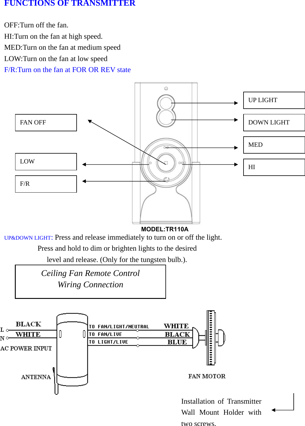  FUNCTIONS OF TRANSMITTER                                                           OFF:Turn off the fan.                                HI:Turn on the fan at high speed.                       MED:Turn on the fan at medium speed                  LOW:Turn on the fan at low speed         F/R:Turn on the fan at FOR OR REV state                UP&amp;DOWN LIGHT: Press and release immediately to turn on or off the light.          Press and hold to dim or brighten lights to the desired       level and release. (Only for the tungsten bulb.).    Ceiling Fan Remote Control Wiring Connection Installation of Transmitter Wall Mount Holder with two screws. DOWN LIGHT UP LIGHT MED HI F/R LOW FAN OFF MODEL:TR110A