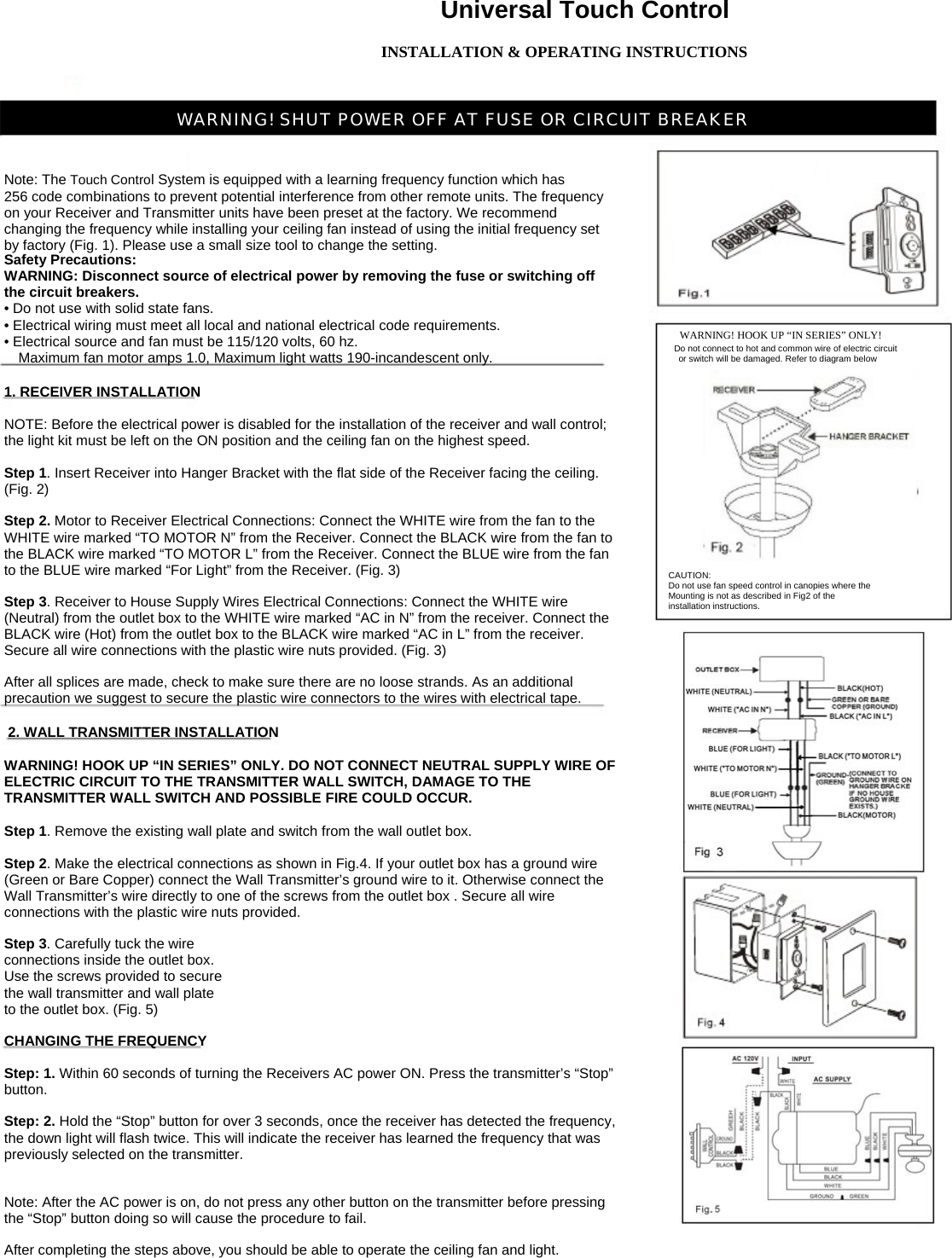 Universal Touch Control INSTALLATION &amp; OPERATING INSTRUCTIONS    WARNING! SHUT POWER OFF AT FUSE OR CIRCUIT BREAKER  Note: The Touch Control System is equipped with a learning frequency function which has 256 code combinations to prevent potential interference from other remote units. The frequency on your Receiver and Transmitter units have been preset at the factory. We recommend changing the frequency while installing your ceiling fan instead of using the initial frequency set by factory (Fig. 1). Please use a small size tool to change the setting. Safety Precautions: WARNING: Disconnect source of electrical power by removing the fuse or switching off the circuit breakers. • Do not use with solid state fans. • Electrical wiring must meet all local and national electrical code requirements. • Electrical source and fan must be 115/120 volts, 60 hz.     Maximum fan motor amps 1.0, Maximum light watts 190-incandescent only. 1. RECEIVER INSTALLATION NOTE: Before the electrical power is disabled for the installation of the receiver and wall control; the light kit must be left on the ON position and the ceiling fan on the highest speed. Step 1. Insert Receiver into Hanger Bracket with the flat side of the Receiver facing the ceiling. (Fig. 2) Step 2. Motor to Receiver Electrical Connections: Connect the WHITE wire from the fan to the WHITE wire marked “TO MOTOR N” from the Receiver. Connect the BLACK wire from the fan to the BLACK wire marked “TO MOTOR L” from the Receiver. Connect the BLUE wire from the fan to the BLUE wire marked “For Light” from the Receiver. (Fig. 3) Step 3. Receiver to House Supply Wires Electrical Connections: Connect the WHITE wire (Neutral) from the outlet box to the WHITE wire marked “AC in N” from the receiver. Connect the BLACK wire (Hot) from the outlet box to the BLACK wire marked “AC in L” from the receiver. Secure all wire connections with the plastic wire nuts provided. (Fig. 3) After all splices are made, check to make sure there are no loose strands. As an additional precaution we suggest to secure the plastic wire connectors to the wires with electrical tape. 2. WALL TRANSMITTER INSTALLATION WARNING! HOOK UP “IN SERIES” ONLY. DO NOT CONNECT NEUTRAL SUPPLY WIRE OF ELECTRIC CIRCUIT TO THE TRANSMITTER WALL SWITCH, DAMAGE TO THE TRANSMITTER WALL SWITCH AND POSSIBLE FIRE COULD OCCUR. Step 1. Remove the existing wall plate and switch from the wall outlet box. Step 2. Make the electrical connections as shown in Fig.4. If your outlet box has a ground wire (Green or Bare Copper) connect the Wall Transmitter’s ground wire to it. Otherwise connect the Wall Transmitter’s wire directly to one of the screws from the outlet box . Secure all wire connections with the plastic wire nuts provided. Step 3. Carefully tuck the wire connections inside the outlet box. Use the screws provided to secure the wall transmitter and wall plate to the outlet box. (Fig. 5) CHANGING THE FREQUENCY Step: 1. Within 60 seconds of turning the Receivers AC power ON. Press the transmitter’s “Stop” button. Step: 2. Hold the “Stop” button for over 3 seconds, once the receiver has detected the frequency, the down light will flash twice. This will indicate the receiver has learned the frequency that was previously selected on the transmitter. Note: After the AC power is on, do not press any other button on the transmitter before pressing the “Stop” button doing so will cause the procedure to fail. After completing the steps above, you should be able to operate the ceiling fan and light.Do not connect to hot and common wire of electric circuit  or switch will be damaged. Refer to diagram belowWARNING! HOOK UP “IN SERIES” ONLY!CAUTION: Do not use fan speed control in canopies where theMounting is not as described in Fig2 of the installation instructions. 