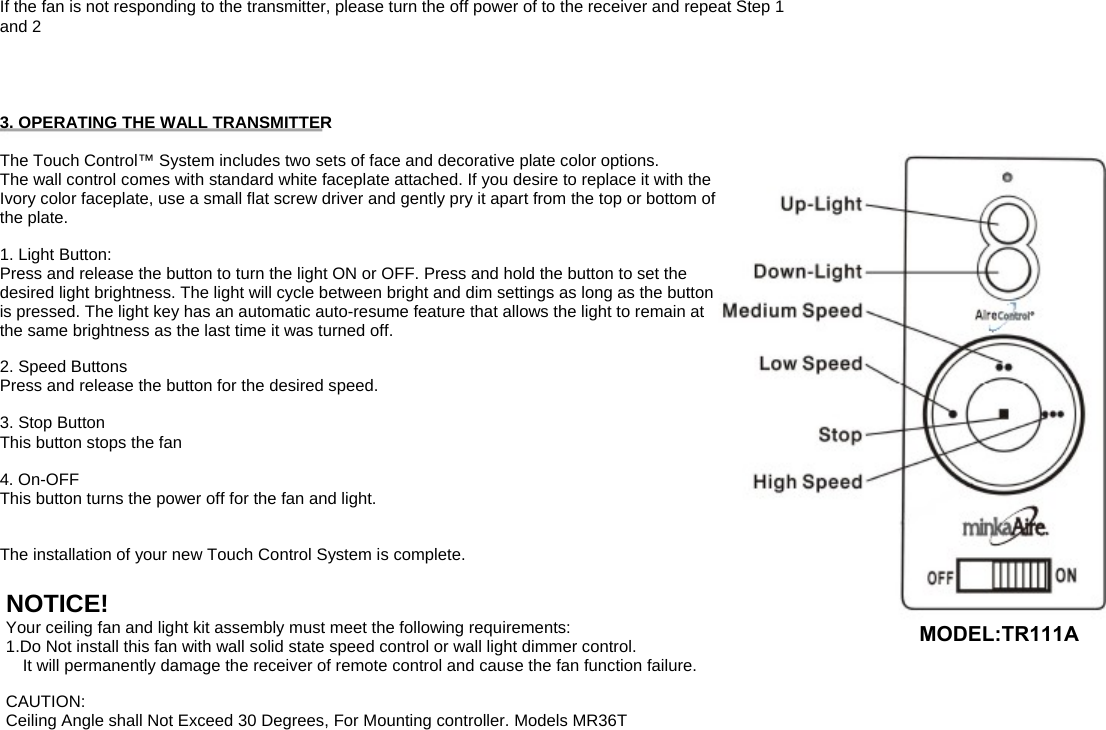 If the fan is not responding to the transmitter, please turn the off power of to the receiver and repeat Step 1 and 2 3. OPERATING THE WALL TRANSMITTER The Touch Control™ System includes two sets of face and decorative plate color options. The wall control comes with standard white faceplate attached. If you desire to replace it with the Ivory color faceplate, use a small flat screw driver and gently pry it apart from the top or bottom of the plate. 1. Light Button: Press and release the button to turn the light ON or OFF. Press and hold the button to set the desired light brightness. The light will cycle between bright and dim settings as long as the button is pressed. The light key has an automatic auto-resume feature that allows the light to remain at the same brightness as the last time it was turned off. 2. Speed Buttons Press and release the button for the desired speed. 3. Stop Button This button stops the fan 4. On-OFF This button turns the power off for the fan and light. The installation of your new Touch Control System is complete. Your ceiling fan and light kit assembly must meet the following requirements: 1.Do Not install this fan with wall solid state speed control or wall light dimmer control.     It will permanently damage the receiver of remote control and cause the fan function failure. CAUTION: Ceiling Angle shall Not Exceed 30 Degrees, For Mounting controller. Models MR36T NOTICE! MODEL:TR111A