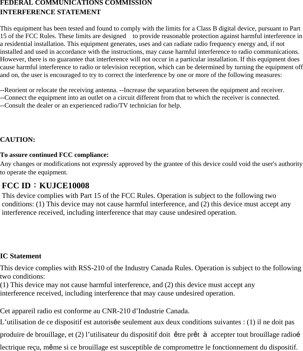      FEDERAL COMMUNICATIONS COMMISSION INTERFERENCE STATEMENT This equipment has been tested and found to comply with the limits for a Class B digital device, pursuant to Part 15 of the FCC Rules. These limits are designed    to provide reasonable protection against harmful interference in a residential installation. This equipment generates, uses and can radiate radio frequency energy and, if not installed and used in accordance with the instructions, may cause harmful interference to radio communications. However, there is no guarantee that interference will not occur in a particular installation. If this equipment does cause harmful interference to radio or television reception, which can be determined by turning the equipment off and on, the user is encouraged to try to correct the interference by one or more of the following measures:   --Reorient or relocate the receiving antenna. --Increase the separation between the equipment and receiver. --Connect the equipment into an outlet on a circuit different from that to which the receiver is connected. --Consult the dealer or an experienced radio/TV technician for help.   CAUTION:   To assure continued FCC compliance: Any changes or modifications not expressly approved by the grantee of this device could void the user&apos;s authority to operate the equipment.           IC Statement This device complies with RSS-210 of the Industry Canada Rules. Operation is subject to the following two conditions: (1) This device may not cause harmful interference, and (2) this device must accept any interference received, including interference that may cause undesired operation.  Cet appareil radio est conforme au CNR-210 d’Industrie Canada. L’utilisation de ce dispositif est autorisée seulement aux deux conditions suivantes : (1) il ne doit pas produire de brouillage, et (2) l’utilisateur du dispositif doit  être prêt  à  accepter tout brouillage radioélectrique reçu, même si ce brouillage est susceptible de compromettre le fonctionnement du dispositif.      FCC ID：KUJCE10008 This device complies with Part 15 of the FCC Rules. Operation is subject to the following two conditions: (1) This device may not cause harmful interference, and (2) this device must accept any interference received, including interference that may cause undesired operation. 