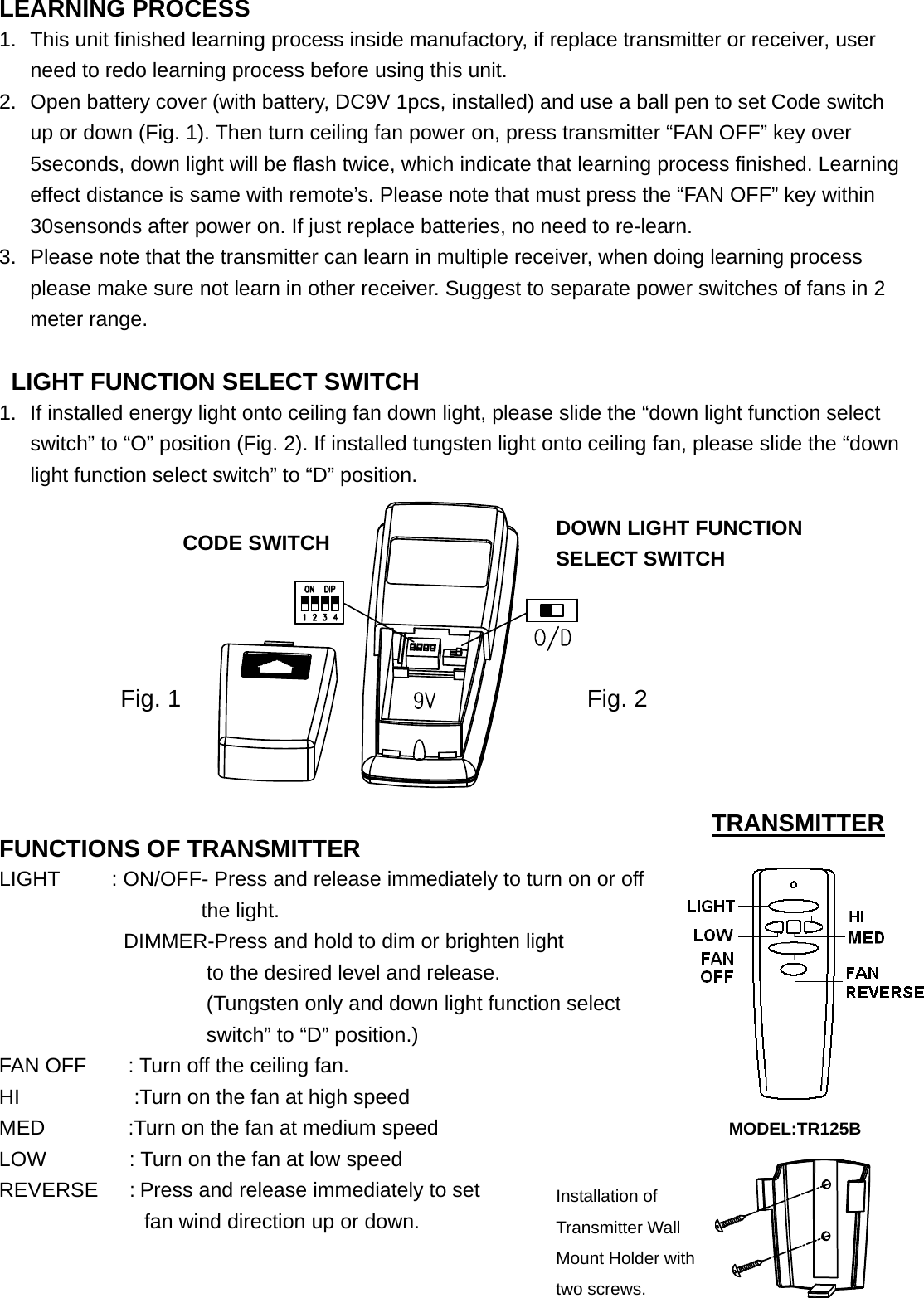  LEARNING PROCESS 1.  This unit finished learning process inside manufactory, if replace transmitter or receiver, user need to redo learning process before using this unit.   2.  Open battery cover (with battery, DC9V 1pcs, installed) and use a ball pen to set Code switch up or down (Fig. 1). Then turn ceiling fan power on, press transmitter “FAN OFF” key over 5seconds, down light will be flash twice, which indicate that learning process finished. Learning effect distance is same with remote’s. Please note that must press the “FAN OFF” key within 30sensonds after power on. If just replace batteries, no need to re-learn. 3.  Please note that the transmitter can learn in multiple receiver, when doing learning process please make sure not learn in other receiver. Suggest to separate power switches of fans in 2 meter range.                                          LIGHT FUNCTION SELECT SWITCH 1.  If installed energy light onto ceiling fan down light, please slide the “down light function select switch” to “O” position (Fig. 2). If installed tungsten light onto ceiling fan, please slide the “down light function select switch” to “D” position.                                FUNCTIONS OF TRANSMITTER                  LIGHT     : ON/OFF- Press and release immediately to turn on or off the light.             DIMMER-Press and hold to dim or brighten light                        to the desired level and release.     (Tungsten only and down light function select   switch” to “D” position.)   FAN OFF        : Turn off the ceiling fan. HI           :Turn on the fan at high speed MED        :Turn on the fan at medium speed                            MODEL:TR125B LOW        : Turn on the fan at low speed REVERSE   : Press and release immediately to set   fan wind direction up or down.                                                TRANSMITTER Installation of Transmitter Wall Mount Holder with two screws. CODE SWITCH Fig. 1 DOWN LIGHT FUNCTION SELECT SWITCH Fig. 2 