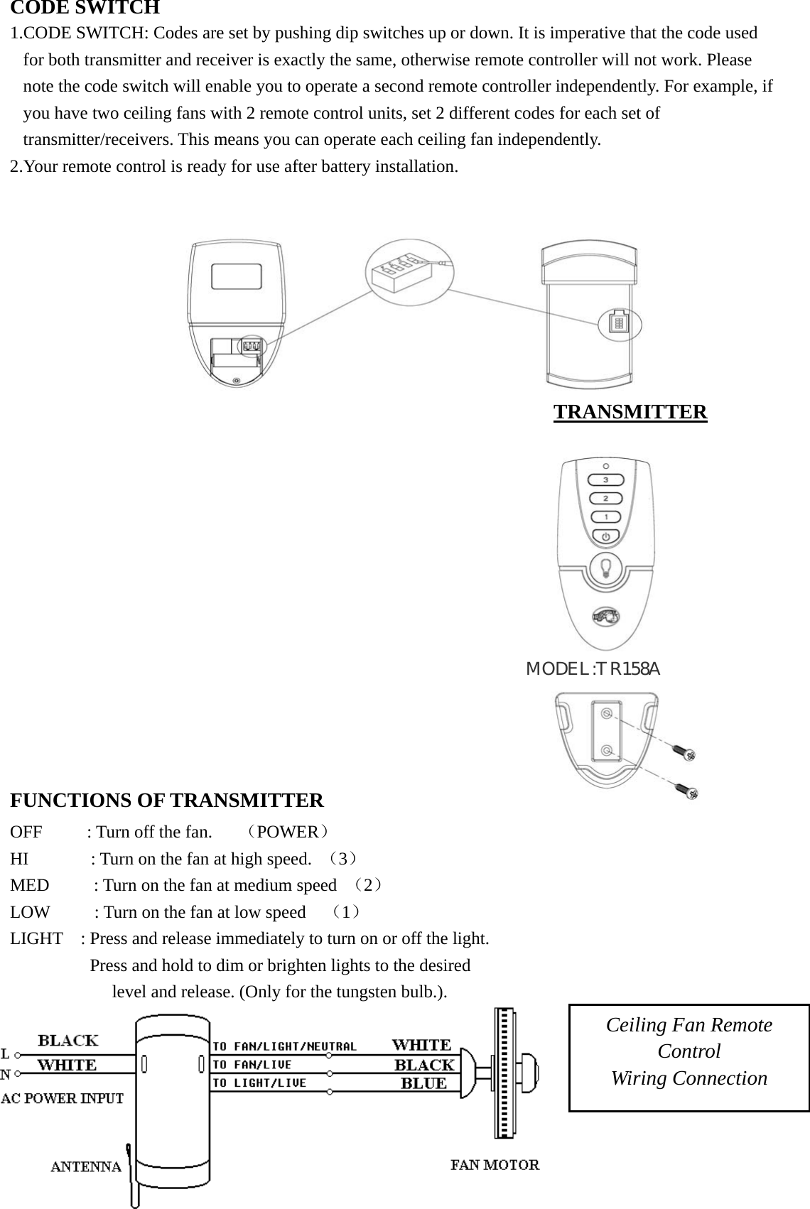 CODE SWITCH 1.CODE SWITCH: Codes are set by pushing dip switches up or down. It is imperative that the code used for both transmitter and receiver is exactly the same, otherwise remote controller will not work. Please note the code switch will enable you to operate a second remote controller independently. For example, if you have two ceiling fans with 2 remote control units, set 2 different codes for each set of transmitter/receivers. This means you can operate each ceiling fan independently. 2.Your remote control is ready for use after battery installation.  FUNCTIONS OF TRANSMITTER                         OFF     : Turn off the fan.   （POWER）                             HI       : Turn on the fan at high speed. （3）                  MED          : Turn on the fan at medium speed  （2）                LOW          : Turn on the fan at low speed    （1）                      LIGHT    : Press and release immediately to turn on or off the light.          Press and hold to dim or brighten lights to the desired       level and release. (Only for the tungsten bulb.).    Ceiling Fan Remote Control Wiring Connection TRANSMITTER MODEL:TR158A