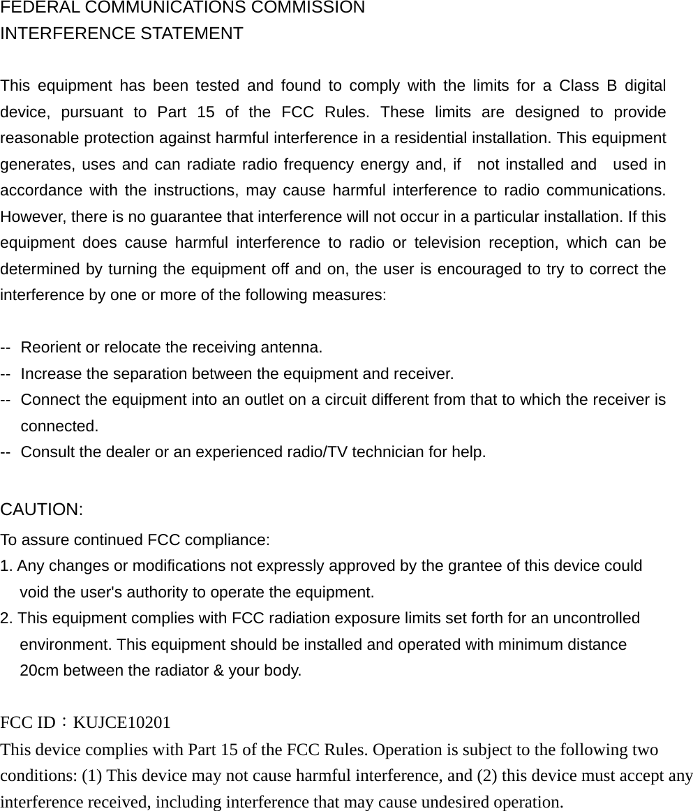  FEDERAL COMMUNICATIONS COMMISSION INTERFERENCE STATEMENT  This equipment has been tested and found to comply with the limits for a Class B digital device, pursuant to Part 15 of the FCC Rules. These limits are designed to provide reasonable protection against harmful interference in a residential installation. This equipment generates, uses and can radiate radio frequency energy and, if  not installed and  used in accordance with the instructions, may cause harmful interference to radio communications. However, there is no guarantee that interference will not occur in a particular installation. If this equipment does cause harmful interference to radio or television reception, which can be determined by turning the equipment off and on, the user is encouraged to try to correct the interference by one or more of the following measures:  --  Reorient or relocate the receiving antenna. --  Increase the separation between the equipment and receiver. --  Connect the equipment into an outlet on a circuit different from that to which the receiver is connected. --  Consult the dealer or an experienced radio/TV technician for help.  CAUTION:  To assure continued FCC compliance:   1. Any changes or modifications not expressly approved by the grantee of this device could void the user&apos;s authority to operate the equipment. 2. This equipment complies with FCC radiation exposure limits set forth for an uncontrolled environment. This equipment should be installed and operated with minimum distance 20cm between the radiator &amp; your body.  FCC ID：KUJCE10201 This device complies with Part 15 of the FCC Rules. Operation is subject to the following two conditions: (1) This device may not cause harmful interference, and (2) this device must accept any interference received, including interference that may cause undesired operation. 