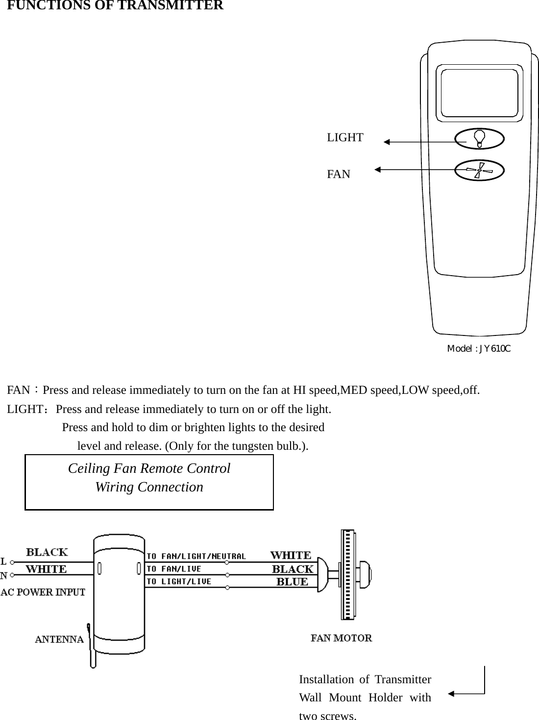 FUNCTIONS OF TRANSMITTER                                                                                                                        FAN：Press and release immediately to turn on the fan at HI speed,MED speed,LOW speed,off.                LIGHT：Press and release immediately to turn on or off the light.          Press and hold to dim or brighten lights to the desired       level and release. (Only for the tungsten bulb.).    Ceiling Fan Remote Control Wiring Connection Installation of Transmitter Wall Mount Holder with two screws. LIGHT FAN Model : JY610C