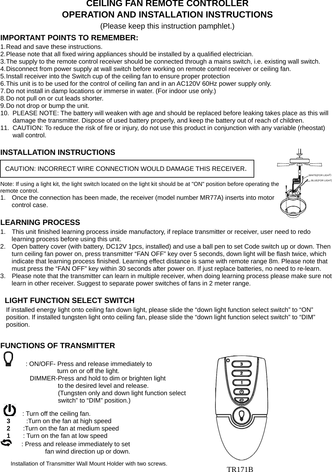 WHITE(FOR LIGHT)BLUE(FOR LIGHT)CEILING FAN REMOTE CONTROLLER OPERATION AND INSTALLATION INSTRUCTIONS (Please keep this instruction pamphlet.) IMPORTANT POINTS TO REMEMBER:   1. Read and save these instructions. 2. Please note that all fixed wiring appliances should be installed by a qualified electrician. 3. The supply to the remote control receiver should be connected through a mains switch, i.e. existing wall switch. 4. Disconnect from power supply at wall switch before working on remote control receiver or ceiling fan. 5. Install receiver into the Switch cup of the ceiling fan to ensure proper protection 6. This unit is to be used for the control of ceiling fan and in an AC120V 60Hz power supply only. 7. Do not install in damp locations or immerse in water. (For indoor use only.) 8. Do not pull on or cut leads shorter. 9. Do not drop or bump the unit. 10.  PLEASE NOTE: The battery will weaken with age and should be replaced before leaking takes place as this will damage the transmitter. Dispose of used battery properly, and keep the battery out of reach of children. 11.  CAUTION: To reduce the risk of fire or injury, do not use this product in conjunction with any variable (rheostat) wall control.  INSTALLATION INSTRUCTIONS   Note: If using a light kit, the light switch located on the light kit should be at &quot;ON&quot; position before operating the remote control. 1.  Once the connection has been made, the receiver (model number MR77A) inserts into motor control case.                  LEARNING PROCESS 1.  This unit finished learning process inside manufactory, if replace transmitter or receiver, user need to redo learning process before using this unit.   2.  Open battery cover (with battery, DC12V 1pcs, installed) and use a ball pen to set Code switch up or down. Then turn ceiling fan power on, press transmitter “FAN OFF” key over 5 seconds, down light will be flash twice, which indicate that learning process finished. Learning effect distance is same with remote range 8m. Please note that must press the “FAN OFF” key within 30 seconds after power on. If just replace batteries, no need to re-learn. 3.  Please note that the transmitter can learn in multiple receiver, when doing learning process please make sure not learn in other receiver. Suggest to separate power switches of fans in 2 meter range.                                          LIGHT FUNCTION SELECT SWITCH If installed energy light onto ceiling fan down light, please slide the “down light function select switch” to “ON” position. If installed tungsten light onto ceiling fan, please slide the “down light function select switch” to “DIM” position.         FUNCTIONS OF TRANSMITTER                          : ON/OFF- Press and release immediately to   turn on or off the light.           DIMMER-Press and hold to dim or brighten light                      to the desired level and release.     (Tungsten only and down light function select   switch” to “DIM” position.)        : Turn off the ceiling fan. 3          :Turn on the fan at high speed 2        :Turn on the fan at medium speed 1        : Turn on the fan at low speed       : Press and release immediately to set   fan wind direction up or down.                                               CAUTION: INCORRECT WIRE CONNECTION WOULD DAMAGE THIS RECEIVER. Installation of Transmitter Wall Mount Holder with two screws.  TR171B 