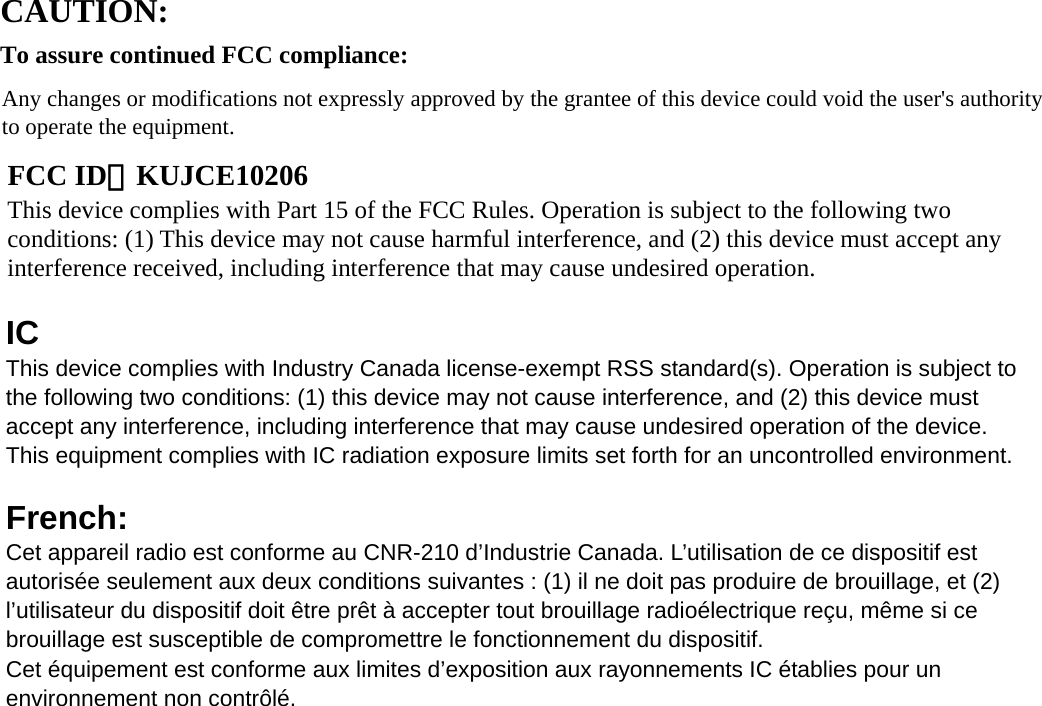       IC  This device complies with Industry Canada license-exempt RSS standard(s). Operation is subject to the following two conditions: (1) this device may not cause interference, and (2) this device must accept any interference, including interference that may cause undesired operation of the device.   This equipment complies with IC radiation exposure limits set forth for an uncontrolled environment.    French:  Cet appareil radio est conforme au CNR-210 d’Industrie Canada. L’utilisation de ce dispositif est autorisée seulement aux deux conditions suivantes : (1) il ne doit pas produire de brouillage, et (2) l’utilisateur du dispositif doit être prêt à accepter tout brouillage radioélectrique reçu, même si ce brouillage est susceptible de compromettre le fonctionnement du dispositif.   Cet équipement est conforme aux limites d’exposition aux rayonnements IC établies pour un environnement non contrôlé.       CAUTION:   To assure continued FCC compliance: Any changes or modifications not expressly approved by the grantee of this device could void the user&apos;s authority to operate the equipment.       FCC ID：KUJCE10206 This device complies with Part 15 of the FCC Rules. Operation is subject to the following two conditions: (1) This device may not cause harmful interference, and (2) this device must accept any interference received, including interference that may cause undesired operation. 