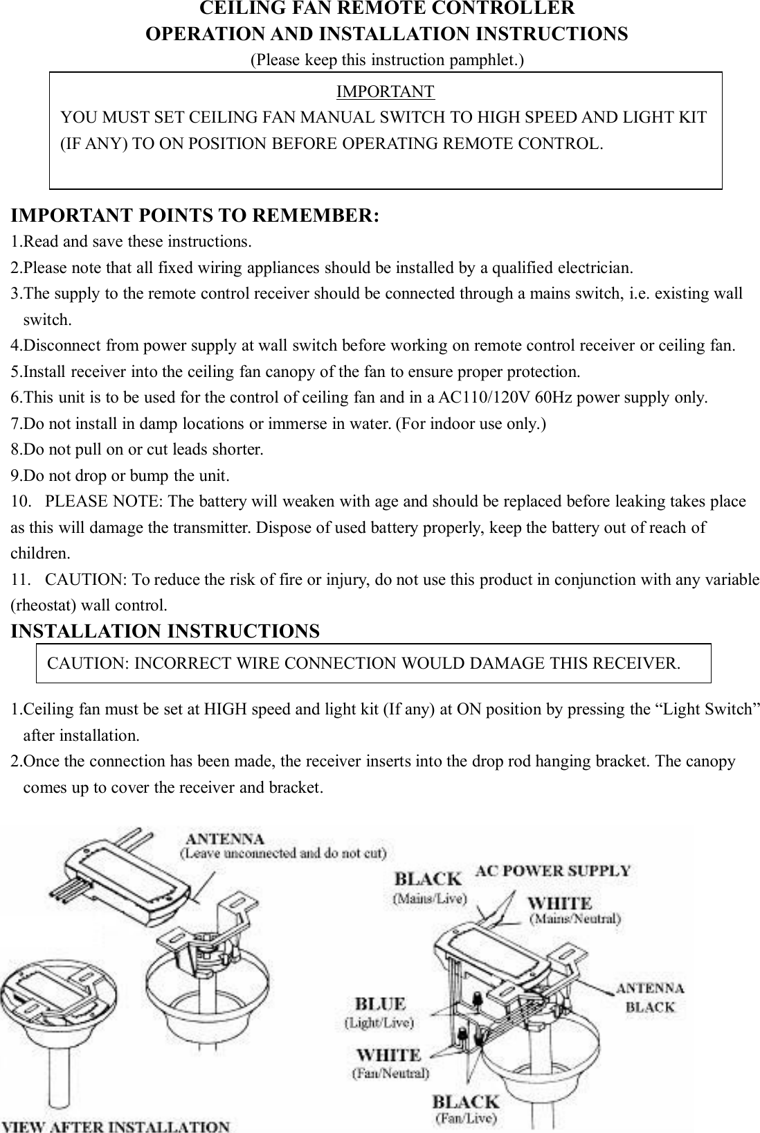 CEILING FAN REMOTE CONTROLLEROPERATION AND INSTALLATION INSTRUCTIONS(Please keep this instruction pamphlet.)IMPORTANT POINTS TO REMEMBER:1.Read and save these instructions.2.Please note that all fixed wiring appliances should be installed by a qualified electrician.3.The supply to the remote control receiver should be connected through a mains switch, i.e. existing wallswitch.4.Disconnect from power supply at wall switch before working on remote control receiver or ceiling fan.5.Install receiver into the ceiling fan canopy of the fan to ensure proper protection.6.This unit is to be used for the control of ceiling fan and in a AC110/120V 60Hz power supply only.7.Do not install in damp locations or immerse in water. (For indoor use only.)8.Do not pull on or cut leads shorter.9.Do not drop or bump the unit.10. PLEASE NOTE: The battery will weaken with age and should be replaced before leaking takes placeas this will damage the transmitter. Dispose of used battery properly, keep the battery out of reach ofchildren.11. CAUTION: To reduce the risk of fire or injury, do not use this product in conjunction with any variable(rheostat) wall control.INSTALLATION INSTRUCTIONS1.Ceiling fan must be set at HIGH speed and light kit (If any) at ON position by pressing the “Light Switch”after installation.2.Once the connection has been made, the receiver inserts into the drop rod hanging bracket. The canopycomes up to cover the receiver and bracket.IMPORTANTYOU MUST SET CEILING FAN MANUAL SWITCH TO HIGH SPEED AND LIGHT KIT(IF ANY) TO ON POSITION BEFORE OPERATING REMOTE CONTROL.CAUTION: INCORRECT WIRE CONNECTION WOULD DAMAGE THIS RECEIVER.