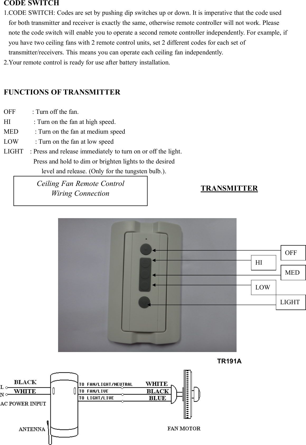 CODE SWITCH1.CODE SWITCH: Codes are set by pushing dip switches up or down. It is imperative that the code usedfor both transmitter and receiver is exactly the same, otherwise remote controller will not work. Pleasenote the code switch will enable you to operate a second remote controller independently. For example, ifyou have two ceiling fans with 2 remote control units, set 2 different codes for each set oftransmitter/receivers. This means you can operate each ceiling fan independently.2.Your remote control is ready for use after battery installation.FUNCTIONS OF TRANSMITTEROFF : Turn off the fan.HI : Turn on the fan at high speed.MED : Turn on the fan at medium speedLOW : Turn on the fan at low speedLIGHT : Press and release immediately to turn on or off the light.Press and hold to dim or brighten lights to the desiredlevel and release. (Only for the tungsten bulb.).Ceiling Fan Remote ControlWiring Connection TRANSMITTEROFFHIMEDLOWLIGHTTR191A