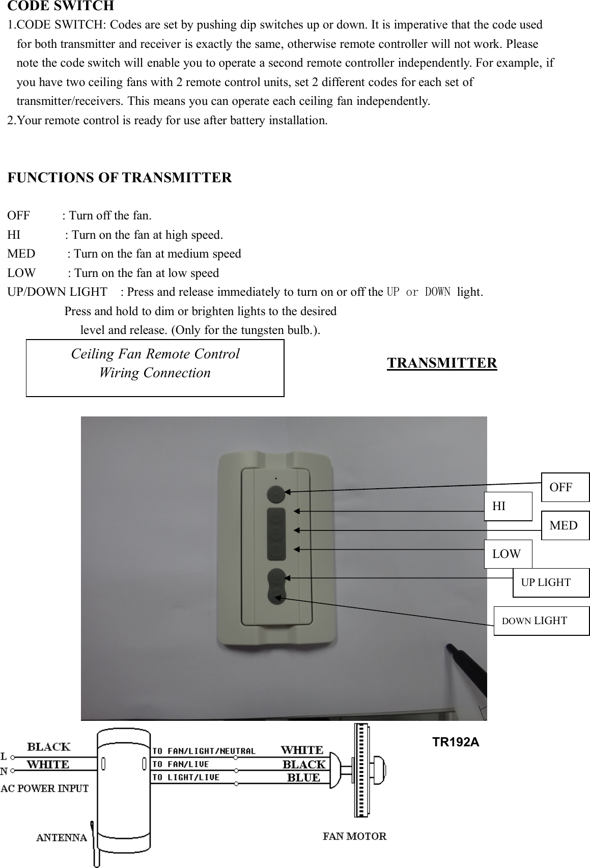 CODE SWITCH1.CODE SWITCH: Codes are set by pushing dip switches up or down. It is imperative that the code usedfor both transmitter and receiver is exactly the same, otherwise remote controller will not work. Pleasenote the code switch will enable you to operate a second remote controller independently. For example, ifyou have two ceiling fans with 2 remote control units, set 2 different codes for each set oftransmitter/receivers. This means you can operate each ceiling fan independently.2.Your remote control is ready for use after battery installation.FUNCTIONS OF TRANSMITTEROFF : Turn off the fan.HI : Turn on the fan at high speed.MED : Turn on the fan at medium speedLOW : Turn on the fan at low speedUP/DOWN LIGHT : Press and release immediately to turn on or off the UP or DOWN light.Press and hold to dim or brighten lights to the desiredlevel and release. (Only for the tungsten bulb.).Ceiling Fan Remote ControlWiring Connection TRANSMITTEROFFHIMEDLOWUP LIGHTDOWN LIGHTTR192A