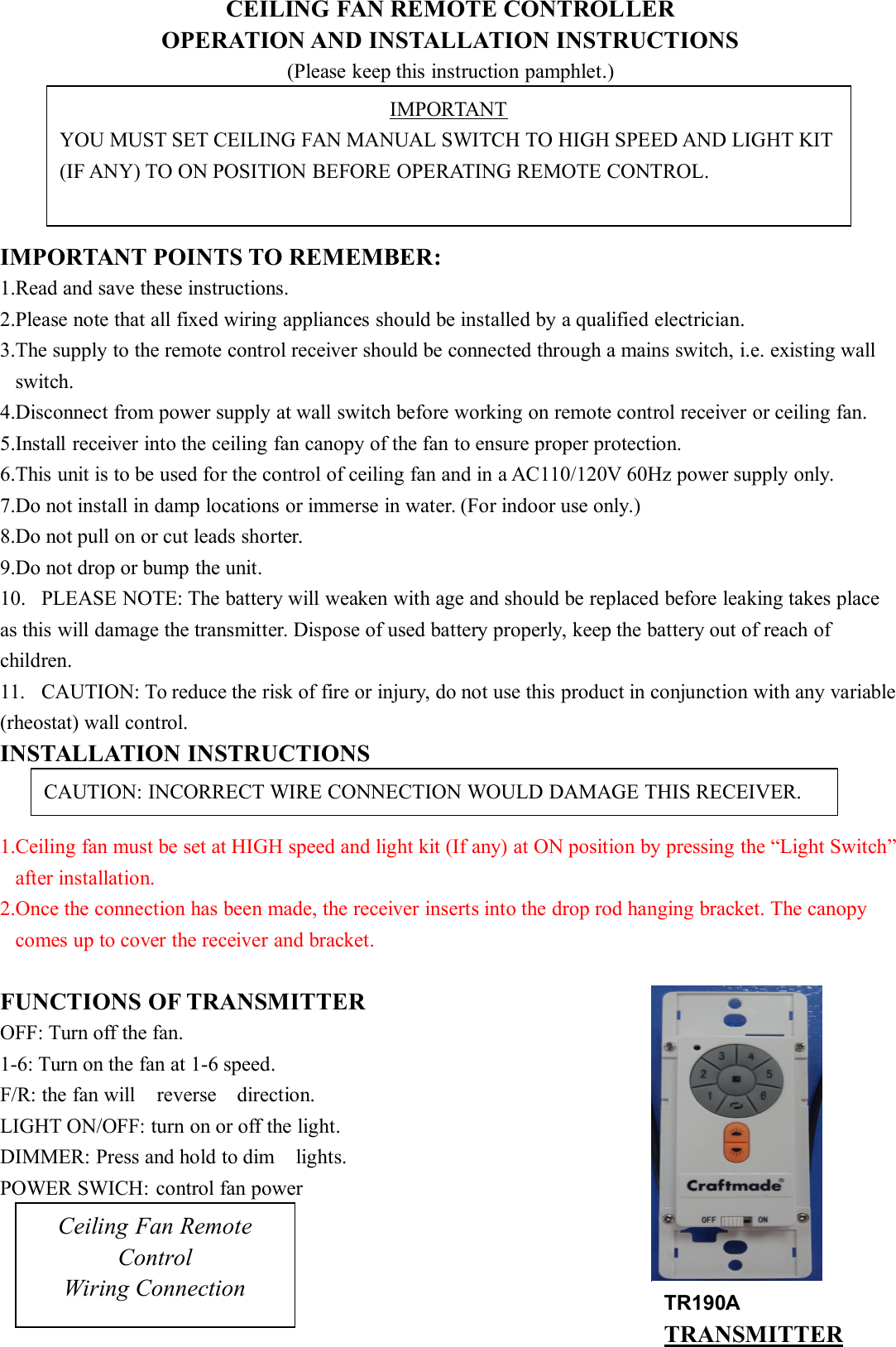 CEILING FAN REMOTE CONTROLLEROPERATION AND INSTALLATION INSTRUCTIONS(Please keep this instruction pamphlet.)IMPORTANT POINTS TO REMEMBER:1.Read and save these instructions.2.Please note that all fixed wiring appliances should be installed by a qualified electrician.3.The supply to the remote control receiver should be connected through a mains switch, i.e. existing wallswitch.4.Disconnect from power supply at wall switch before working on remote control receiver or ceiling fan.5.Install receiver into the ceiling fan canopy of the fan to ensure proper protection.6.This unit is to be used for the control of ceiling fan and in a AC110/120V 60Hz power supply only.7.Do not install in damp locations or immerse in water. (For indoor use only.)8.Do not pull on or cut leads shorter.9.Do not drop or bump the unit.10. PLEASE NOTE: The battery will weaken with age and should be replaced before leaking takes placeas this will damage the transmitter. Dispose of used battery properly, keep the battery out of reach ofchildren.11. CAUTION: To reduce the risk of fire or injury, do not use this product in conjunction with any variable(rheostat) wall control.INSTALLATION INSTRUCTIONS1.Ceiling fan must be set at HIGH speed and light kit (If any) at ON position by pressing the “Light Switch”after installation.2.Once the connection has been made, the receiver inserts into the drop rod hanging bracket. The canopycomes up to cover the receiver and bracket.FUNCTIONS OF TRANSMITTEROFF: Turn off the fan.1-6: Turn on the fan at 1-6 speed.F/R: the fan will reverse direction.LIGHT ON/OFF: turn on or off the light.DIMMER: Press and hold to dim lights.POWER SWICH: control fan powerIMPORTANTYOU MUST SET CEILING FAN MANUAL SWITCH TO HIGH SPEED AND LIGHT KIT(IF ANY) TO ON POSITION BEFORE OPERATING REMOTE CONTROL.CAUTION: INCORRECT WIRE CONNECTION WOULD DAMAGE THIS RECEIVER.Ceiling Fan RemoteControlWiring Connection TR190ATRANSMITTER