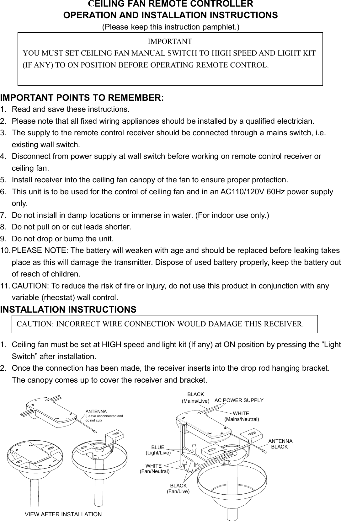 CEILING FAN REMOTE CONTROLLEROPERATION AND INSTALLATION INSTRUCTIONS(Please keep this instruction pamphlet.)IMPORTANT POINTS TO REMEMBER:1. Read and save these instructions.2. Please note that all fixed wiring appliances should be installed by a qualified electrician.3. The supply to the remote control receiver should be connected through a mains switch, i.e.existing wall switch.4. Disconnect from power supply at wall switch before working on remote control receiver orceiling fan.5. Install receiver into the ceiling fan canopy of the fan to ensure proper protection.6. This unit is to be used for the control of ceiling fan and in an AC110/120V 60Hz power supplyonly.7. Do not install in damp locations or immerse in water. (For indoor use only.)8. Do not pull on or cut leads shorter.9. Do not drop or bump the unit.10.PLEASE NOTE: The battery will weaken with age and should be replaced before leaking takesplace as this will damage the transmitter. Dispose of used battery properly, keep the battery outof reach of children.11. CAUTION: To reduce the risk of fire or injury, do not use this product in conjunction with anyvariable (rheostat) wall control.INSTALLATION INSTRUCTIONS1. Ceiling fan must be set at HIGH speed and light kit (If any) at ON position by pressing the “LightSwitch” after installation.2. Once the connection has been made, the receiver inserts into the drop rod hanging bracket.The canopy comes up to cover the receiver and bracket.(Mains/Live)BLACKVIEW AFTER INSTALLATION(Fan/Live)BLACK(Light/Live)BLUEWHITE(Fan/Neutral)do not cut)(Leave unconnected and ANTENNABLACKANTENNAWHITE(Mains/Neutral)AC POWER SUPPLYIMPORTANTYOU MUST SET CEILING FAN MANUAL SWITCH TO HIGH SPEED AND LIGHT KIT(IF ANY) TO ON POSITION BEFORE OPERATING REMOTE CONTROL.CAUTION: INCORRECT WIRE CONNECTION WOULD DAMAGE THIS RECEIVER.