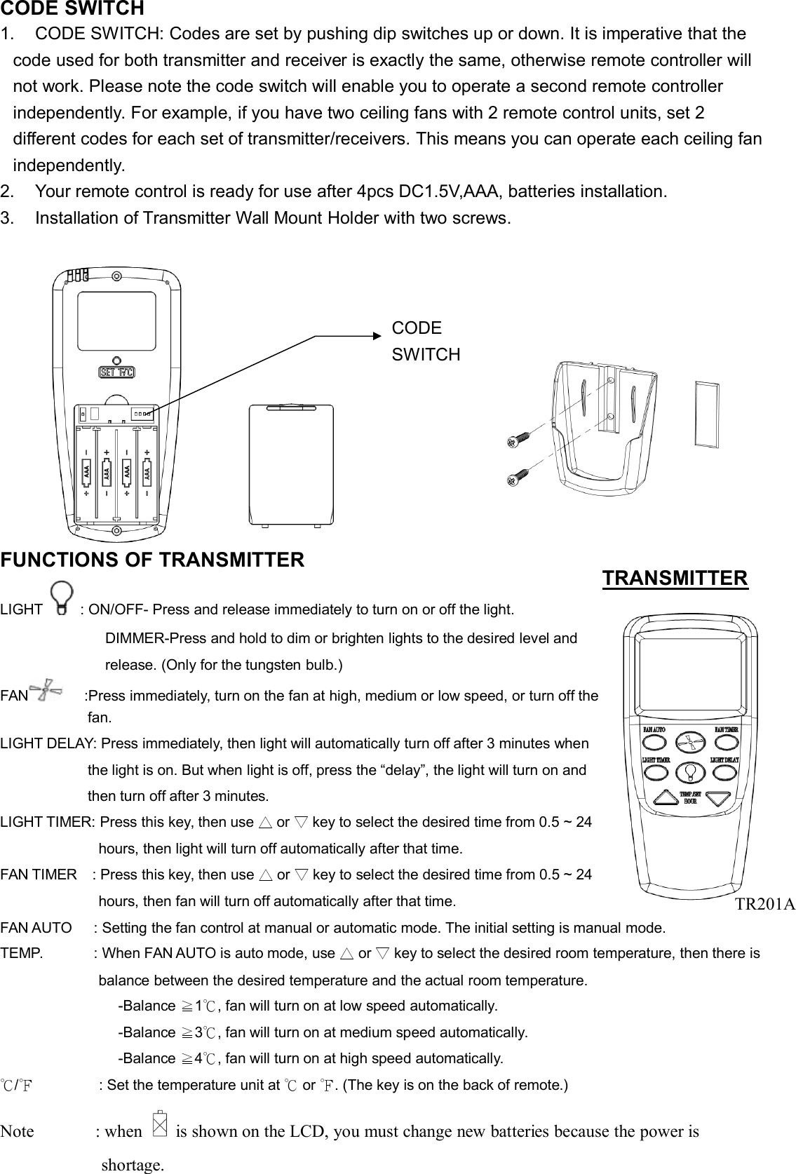 CODE SWITCH1. CODE SWITCH: Codes are set by pushing dip switches up or down. It is imperative that thecode used for both transmitter and receiver is exactly the same, otherwise remote controller willnot work. Please note the code switch will enable you to operate a second remote controllerindependently. For example, if you have two ceiling fans with 2 remote control units, set 2different codes for each set of transmitter/receivers. This means you can operate each ceiling fanindependently.2. Your remote control is ready for use after 4pcs DC1.5V,AAA, batteries installation.3. Installation of Transmitter Wall Mount Holder with two screws.FUNCTIONS OF TRANSMITTERLIGHT : ON/OFF- Press and release immediately to turn on or off the light.DIMMER-Press and hold to dim or brighten lights to the desired level andrelease. (Only for the tungsten bulb.)FAN :Press immediately, turn on the fan at high, medium or low speed, or turn off thefan.LIGHT DELAY: Press immediately, then light will automatically turn off after 3 minutes whenthe light is on. But when light is off, press the “delay”, the light will turn on andthen turn off after 3 minutes.LIGHT TIMER: Press this key, then use △or ▽key to select the desired time from 0.5 ~ 24hours, then light will turn off automatically after that time.FAN TIMER : Press this key, then use △or ▽key to select the desired time from 0.5 ~ 24hours, then fan will turn off automatically after that time.FAN AUTO : Setting the fan control at manual or automatic mode. The initial setting is manual mode.TEMP. : When FAN AUTO is auto mode, use △or ▽key to select the desired room temperature, then there isbalance between the desired temperature and the actual room temperature.-Balance ≧1℃, fan will turn on at low speed automatically.-Balance ≧3℃, fan will turn on at medium speed automatically.-Balance ≧4℃, fan will turn on at high speed automatically.℃/℉: Set the temperature unit at ℃or ℉. (The key is on the back of remote.)Note : when is shown on the LCD, you must change new batteries because the power isshortage.TRANSMITTERCODESWITCHTR201A