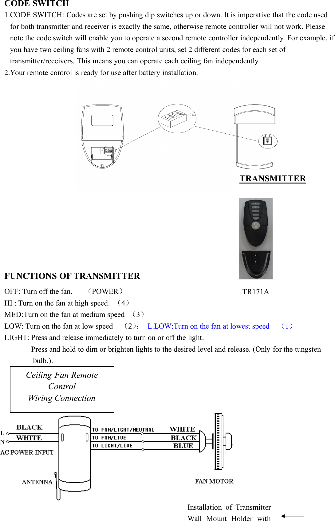CODE SWITCH1.CODE SWITCH: Codes are set by pushing dip switches up or down. It is imperative that the code usedfor both transmitter and receiver is exactly the same, otherwise remote controller will not work. Pleasenote the code switch will enable you to operate a second remote controller independently. For example, ifyou have two ceiling fans with 2 remote control units, set 2 different codes for each set oftransmitter/receivers. This means you can operate each ceiling fan independently.2.Your remote control is ready for use after battery installation.FUNCTIONS OF TRANSMITTEROFF: Turn off the fan. （POWER）HI : Turn on the fan at high speed. （4）MED:Turn on the fan at medium speed （3）LOW: Turn on the fan at low speed （2）； L.LOW:Turn on the fan at lowest speed （1）LIGHT: Press and release immediately to turn on or off the light.Press and hold to dim or brighten lights to the desired level and release. (Only for the tungstenbulb.).Ceiling Fan RemoteControlWiring ConnectionTRANSMITTERInstallation of TransmitterWall Mount Holder withTR171A