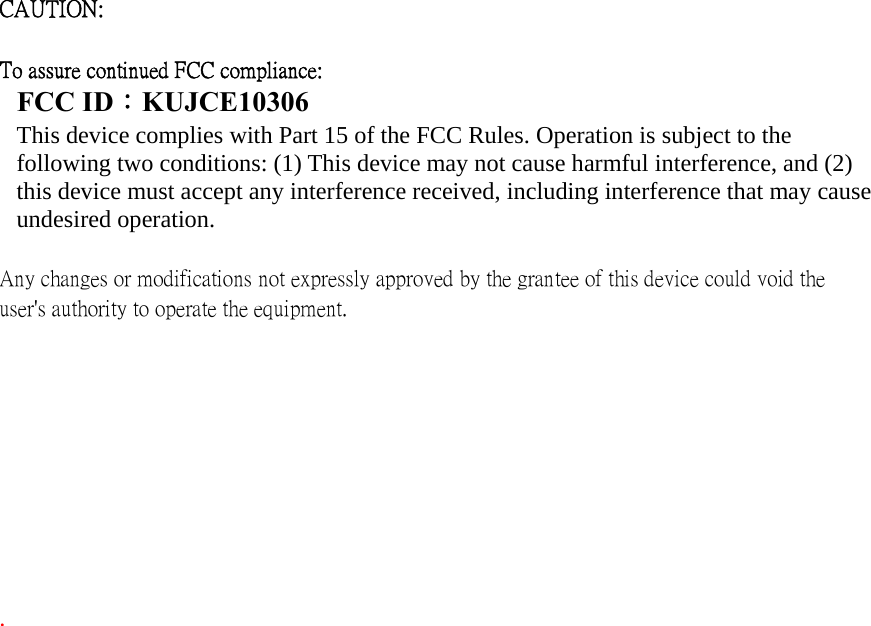 CAUTION:     To assure continued FCC compliance:   FCC ID：KUJCE10306 This device complies with Part 15 of the FCC Rules. Operation is subject to the following two conditions: (1) This device may not cause harmful interference, and (2) this device must accept any interference received, including interference that may cause undesired operation.   Any changes or modifications not expressly approved by the grantee of this device could void the user&apos;s authority to operate the equipment.             .   