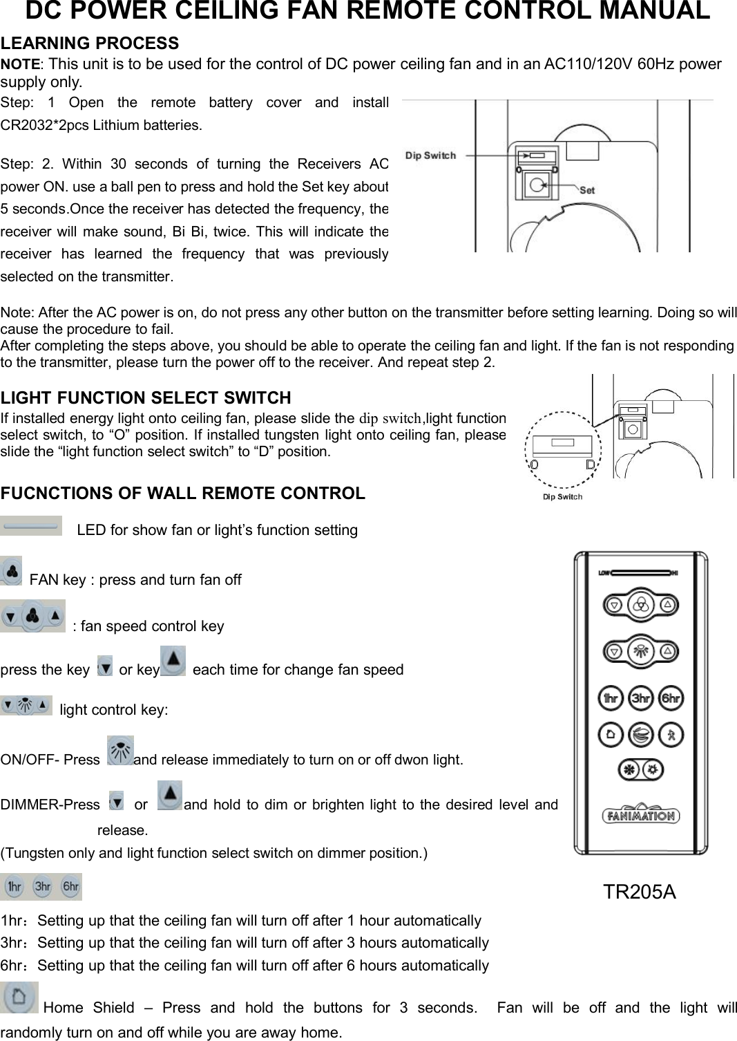 DC POWER CEILING FAN REMOTE CONTROL MANUALLEARNING PROCESSNOTE:This unit is to be used for the control of DC power ceiling fan and in an AC110/120V 60Hz powersupply only.Step: 1 Open the remote battery cover andinstallCR2032*2pcs Lithium batteries.Step: 2. Within 30 seconds of turning the ReceiversACpower ON. use a ball pen to press and hold the Set keyabout5 seconds.Once the receiver has detected the frequency,thereceiver will make sound, Bi Bi, twice. This will indicatethereceiver has learned the frequency that waspreviouslyselected on the transmitter.Note: After the AC power is on, do not press any other button on the transmitter before setting learning. Doing so willcause the procedure to fail.After completing the steps above, you should be able to operate the ceiling fan and light. If the fan is not respondingto the transmitter, please turn the power off to the receiver. And repeat step 2.LIGHT FUNCTION SELECT SWITCHIf installed energy light onto ceiling fan, please slide thedipswitch,lightfunctionselect switch, to “O” position. If installed tungsten light onto ceiling fan,pleaseslide the “light function select switch” to “D” position.FUCNCTIONS OF WALL REMOTE CONTROLLED for show fan or light’s function settingFAN key : press and turn fan off: fan speed control keypress the key or key each time for change fan speedlight control key:ON/OFF- Press and release immediately to turn on or off dwon light.DIMMER-Press or and hold to dim or brighten light to the desired levelandrelease.(Tungsten only and light function select switch on dimmer position.)1hr：Setting up that the ceiling fan will turn off after 1 hour automatically3hr：Setting up that the ceiling fan will turn off after 3 hours automatically6hr：Setting up that the ceiling fan will turn off after 6 hours automaticallyHome Shield – Press and hold the buttons for 3 seconds. Fan will be off and the light willrandomly turn on and off while you are away home.TR205A