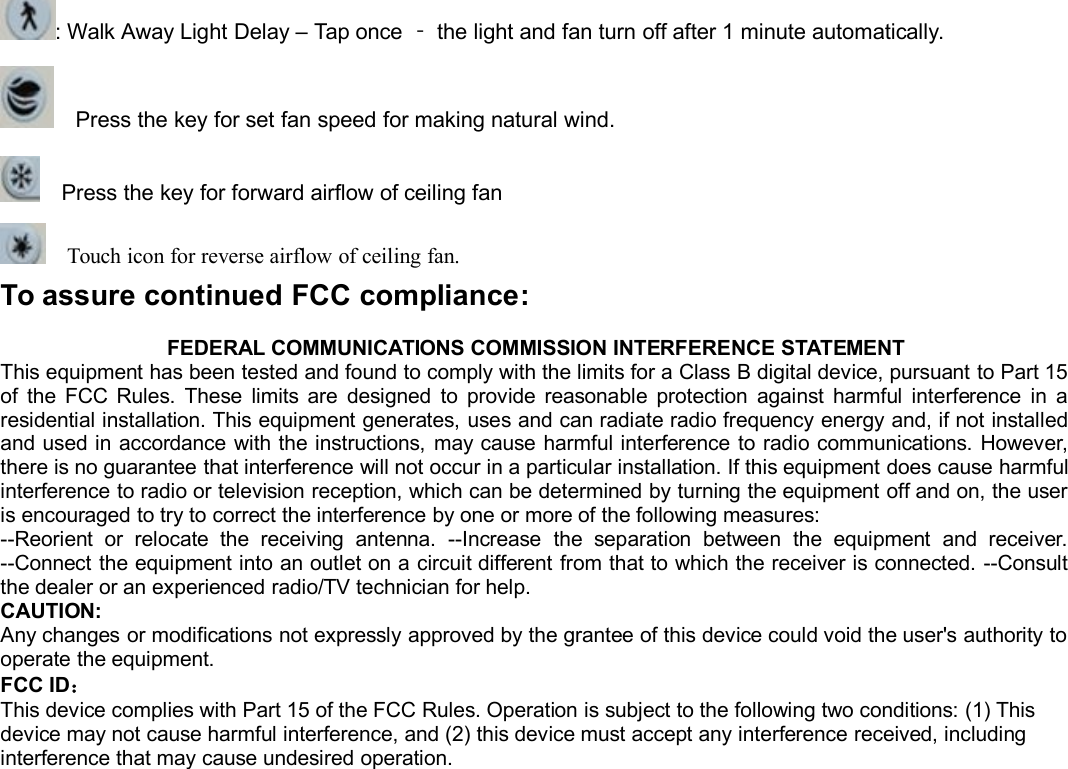 : Walk Away Light Delay – Tap once ‐the light and fan turn off after 1 minute automatically.Press the key for set fan speed for making natural wind.Press the key for forward airflow of ceiling fanTouch icon for reverse airflow of ceiling fan.To assure continued FCC compliance:FEDERAL COMMUNICATIONS COMMISSION INTERFERENCE STATEMENTThis equipment has been tested and found to comply with the limits for a Class B digital device, pursuant to Part 15of the FCC Rules. These limits are designed to provide reasonable protection against harmful interference in aresidential installation. This equipment generates, uses and can radiate radio frequency energy and, if not installedand used in accordance with the instructions, may cause harmful interference to radio communications. However,there is no guarantee that interference will not occur in a particular installation. If this equipment does cause harmfulinterference to radio or television reception, which can be determined by turning the equipment off and on, the useris encouraged to try to correct the interference by one or more of the following measures:--Reorient or relocate the receiving antenna. --Increase the separation between the equipment and receiver.--Connect the equipment into an outlet on a circuit different from that to which the receiver is connected. --Consultthe dealer or an experienced radio/TV technician for help.CAUTION:Any changes or modifications not expressly approved by the grantee of this device could void the user&apos;s authority tooperate the equipment.FCC ID：This device complies with Part 15 of the FCC Rules. Operation is subject to the following two conditions: (1) Thisdevice may not cause harmful interference, and (2) this device must accept any interference received, includinginterference that may cause undesired operation.