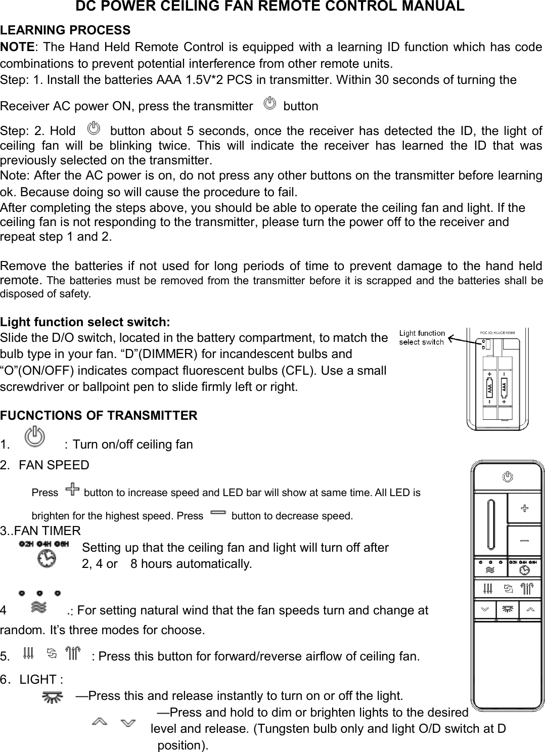 DC POWER CEILING FAN REMOTE CONTROL MANUALLEARNING PROCESSNOTE: The Hand Held Remote Control is equipped with a learning ID function which has codecombinations to prevent potential interference from other remote units.Step: 1. Install the batteries AAA 1.5V*2 PCS in transmitter. Within 30 seconds of turning theReceiver AC power ON, press the transmitter buttonStep: 2. Hold button about 5 seconds, once the receiver has detected the ID, the light ofceiling fan will be blinking twice. This will indicate the receiver has learned the ID that waspreviously selected on the transmitter.Note: After the AC power is on, do not press any other buttons on the transmitter before learningok. Because doing so will cause the procedure to fail.After completing the steps above, you should be able to operate the ceiling fan and light. If theceiling fan is not responding to the transmitter, please turn the power off to the receiver andrepeat step 1 and 2.Remove the batteries if not used for long periods of time to prevent damage to the hand heldremote. The batteries must be removed from the transmitter before it is scrapped and the batteries shall bedisposed of safety.Lightfunctionselectswitch:Slide the D/O switch, located in the battery compartment, to match thebulb type in your fan. “D”(DIMMER) for incandescent bulbs and“O”(ON/OFF) indicates compact fluorescent bulbs (CFL). Use a smallscrewdriver or ballpoint pen to slide firmly left or right.FUCNCTIONS OF TRANSMITTER1. ：Turn on/off ceiling fan2. FAN SPEEDPress button to increase speed and LED bar will show at same time. All LED isbrighten for the highest speed. Press button to decrease speed.3..FAN TIMERSetting up that the ceiling fan and light will turn off after2, 4 or 8 hours automatically.4 .:For setting natural wind that the fan speeds turn and change atrandom. It’s three modes for choose.5. : Press this button for forward/reverse airflow of ceiling fan.6．LIGHT :—Press this and release instantly to turn on or off the light.—Press and hold to dim or brighten lights to the desiredlevel and release. (Tungsten bulb only and light O/D switch at Dposition).