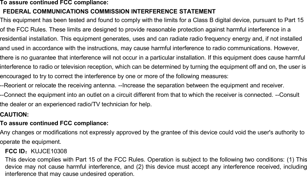 To assure continued FCC compliance:FEDERAL COMMUNICATIONS COMMISSION INTERFERENCE STATEMENTThis equipment has been tested and found to comply with the limits for a Class B digital device, pursuant to Part 15of the FCC Rules. These limits are designed to provide reasonable protection against harmful interference in aresidential installation. This equipment generates, uses and can radiate radio frequency energy and, if not installedand used in accordance with the instructions, may cause harmful interference to radio communications. However,there is no guarantee that interference will not occur in a particular installation. If this equipment does cause harmfulinterference to radio or television reception, which can be determined by turning the equipment off and on, the user isencouraged to try to correct the interference by one or more of the following measures:--Reorient or relocate the receiving antenna. --Increase the separation between the equipment and receiver.--Connect the equipment into an outlet on a circuit different from that to which the receiver is connected. --Consultthe dealer or an experienced radio/TV technician for help.CAUTION:To assure continued FCC compliance:Any changes or modifications not expressly approved by the grantee of this device could void the user&apos;s authority tooperate the equipment.FCC ID：KUJCE10308This device complies with Part 15 of the FCC Rules. Operation is subject to the following two conditions: (1) Thisdevice may not cause harmful interference, and (2) this device must accept any interference received, includinginterference that may cause undesired operation.