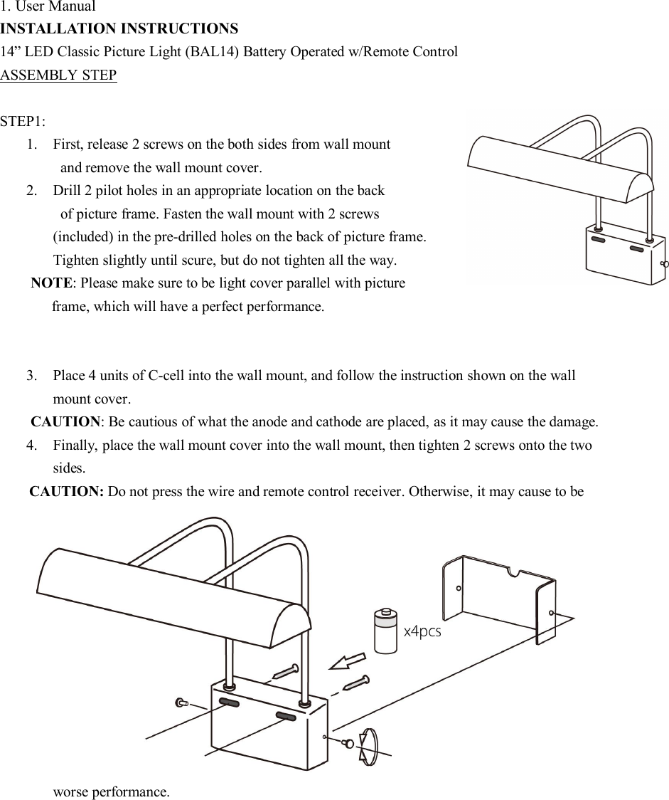 1. User ManualINSTALLATION INSTRUCTIONS14” LED Classic Picture Light (BAL14) Battery Operated w/Remote ControlASSEMBLY STEPSTEP1:1. First, release 2 screws on the both sides from wall mountand remove the wall mount cover.2. Drill 2 pilot holes in an appropriate location on the backof picture frame. Fasten the wall mount with 2 screws(included) in the pre-drilled holes on the back of picture frame.Tighten slightly until scure, but do not tighten all the way.NOTE: Please make sure to be light cover parallel with pictureframe, which will have a perfect performance.3. Place 4 units of C-cell into the wall mount, and follow the instruction shown on the wallmount cover.CAUTION: Be cautious of what the anode and cathode are placed, as it may cause the damage.4. Finally, place the wall mount cover into the wall mount, then tighten 2 screws onto the twosides.CAUTION: Do not press the wire and remote control receiver. Otherwise, it may cause to beworse performance.