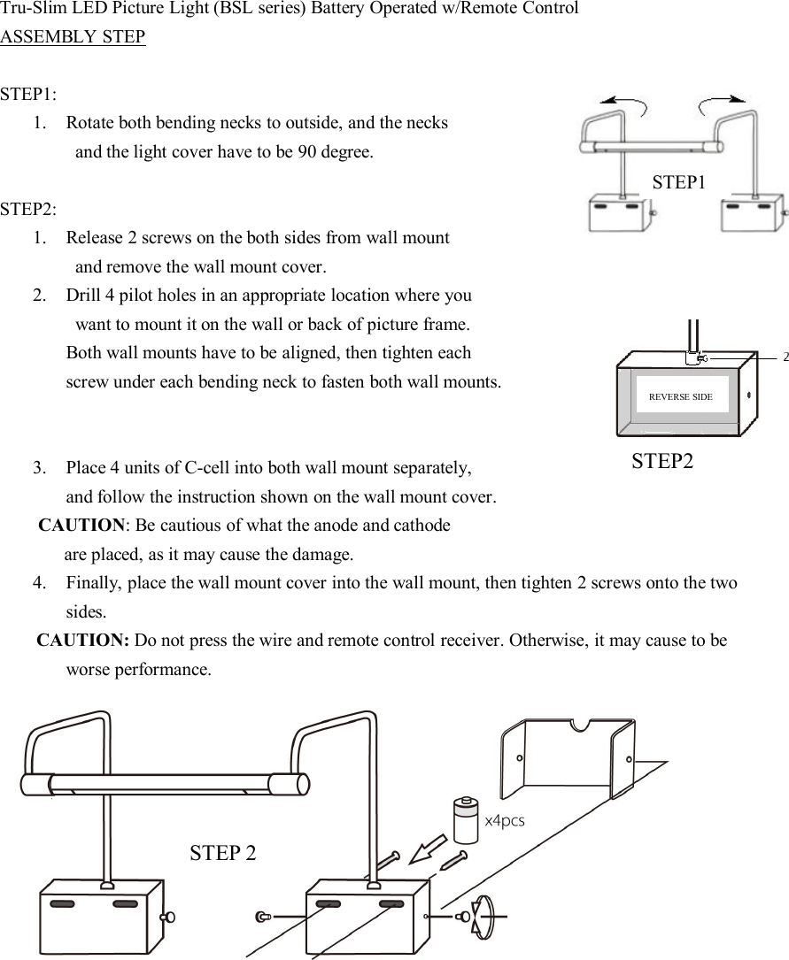 Tru-Slim LED Picture Light (BSL series) Battery Operated w/Remote ControlASSEMBLY STEPSTEP1:1. Rotate both bending necks to outside, and the necksand the light cover have to be 90 degree.STEP2:1. Release 2 screws on the both sides from wall mountand remove the wall mount cover.2. Drill 4 pilot holes in an appropriate location where youwant to mount it on the wall or back of picture frame.Both wall mounts have to be aligned, then tighten eachscrew under each bending neck to fasten both wall mounts.3. Place 4 units of C-cell into both wall mount separately,and follow the instruction shown on the wall mount cover.CAUTION: Be cautious of what the anode and cathodeare placed, as it may cause the damage.4. Finally, place the wall mount cover into the wall mount, then tighten 2 screws onto the twosides.CAUTION: Do not press the wire and remote control receiver. Otherwise, it may cause to beworse performance.STEP1STEP2STEP 2REVERSE SIDE