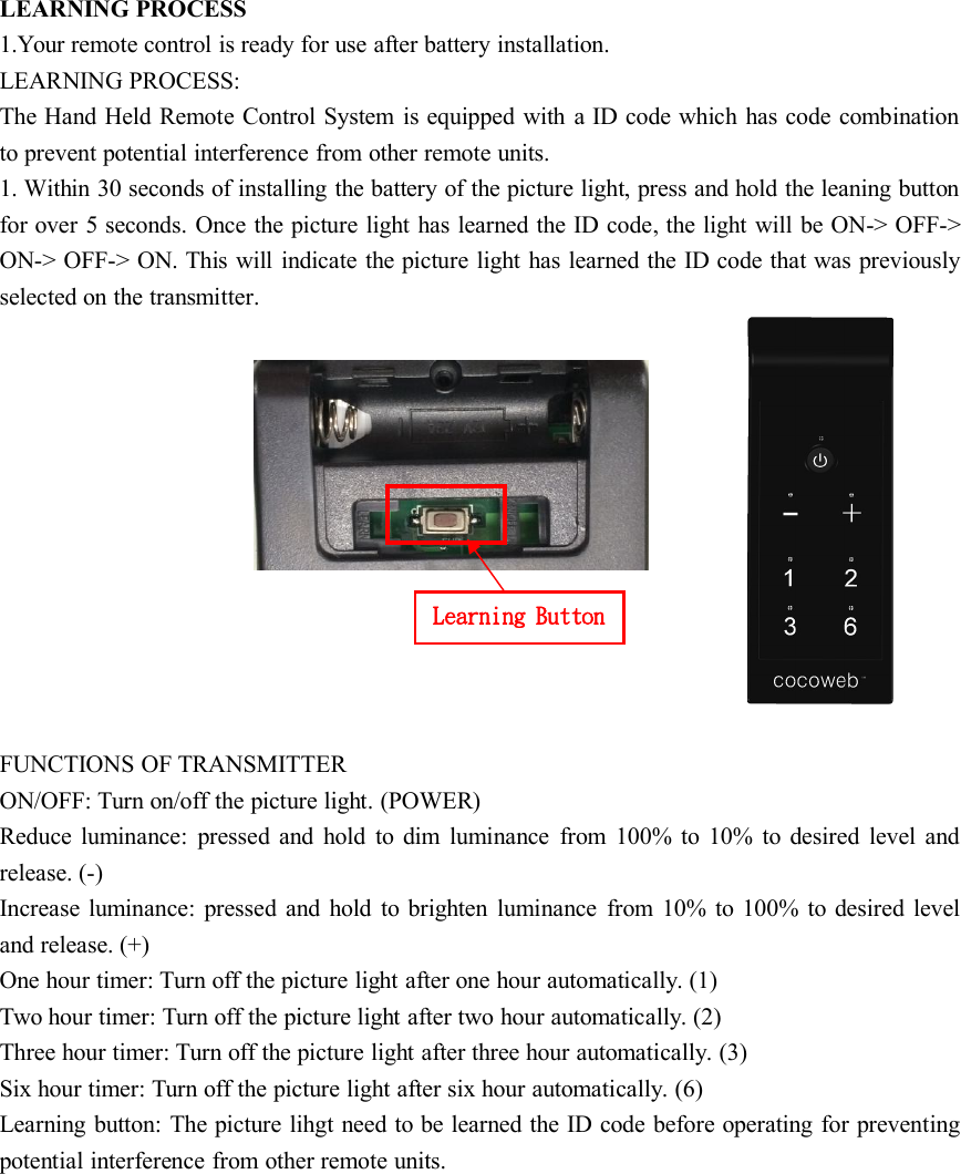 Learning ButtonLEARNING PROCESS1.Your remote control is ready for use after battery installation.LEARNING PROCESS:The Hand Held Remote Control System is equipped with a ID code which has code combinationto prevent potential interference from other remote units.1. Within 30 seconds of installing the battery of the picture light, press and hold the leaning buttonfor over 5 seconds. Once the picture light has learned the ID code, the light will be ON-&gt; OFF-&gt;ON-&gt; OFF-&gt; ON. This will indicate the picture light has learned the ID code that was previouslyselected on the transmitter.FUNCTIONS OF TRANSMITTERON/OFF: Turn on/off the picture light. (POWER)Reduce luminance: pressed and hold to dim luminance from 100% to 10% to desired level andrelease. (-)Increase luminance: pressed and hold to brighten luminance from 10% to 100% to desired leveland release. (+)One hour timer: Turn off the picture light after one hour automatically. (1)Two hour timer: Turn off the picture light after two hour automatically. (2)Three hour timer: Turn off the picture light after three hour automatically. (3)Six hour timer: Turn off the picture light after six hour automatically. (6)Learning button: The picture lihgt need to be learned the ID code before operating for preventingpotential interference from other remote units.