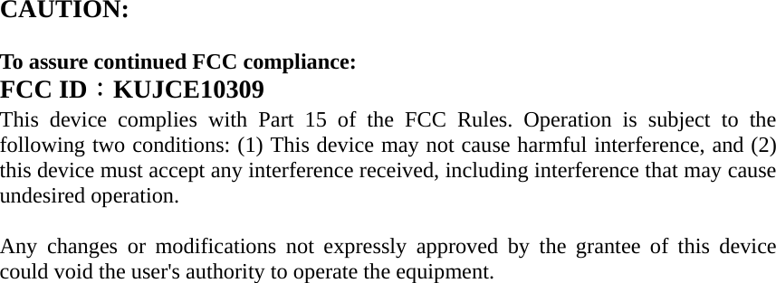 CAUTION:   To assure continued FCC compliance:   FCC ID：KUJCE10309 This device complies with Part 15 of the FCC Rules. Operation is subject to the following two conditions: (1) This device may not cause harmful interference, and (2) this device must accept any interference received, including interference that may cause undesired operation.  Any changes or modifications not expressly approved by the grantee of this device could void the user&apos;s authority to operate the equipment.            