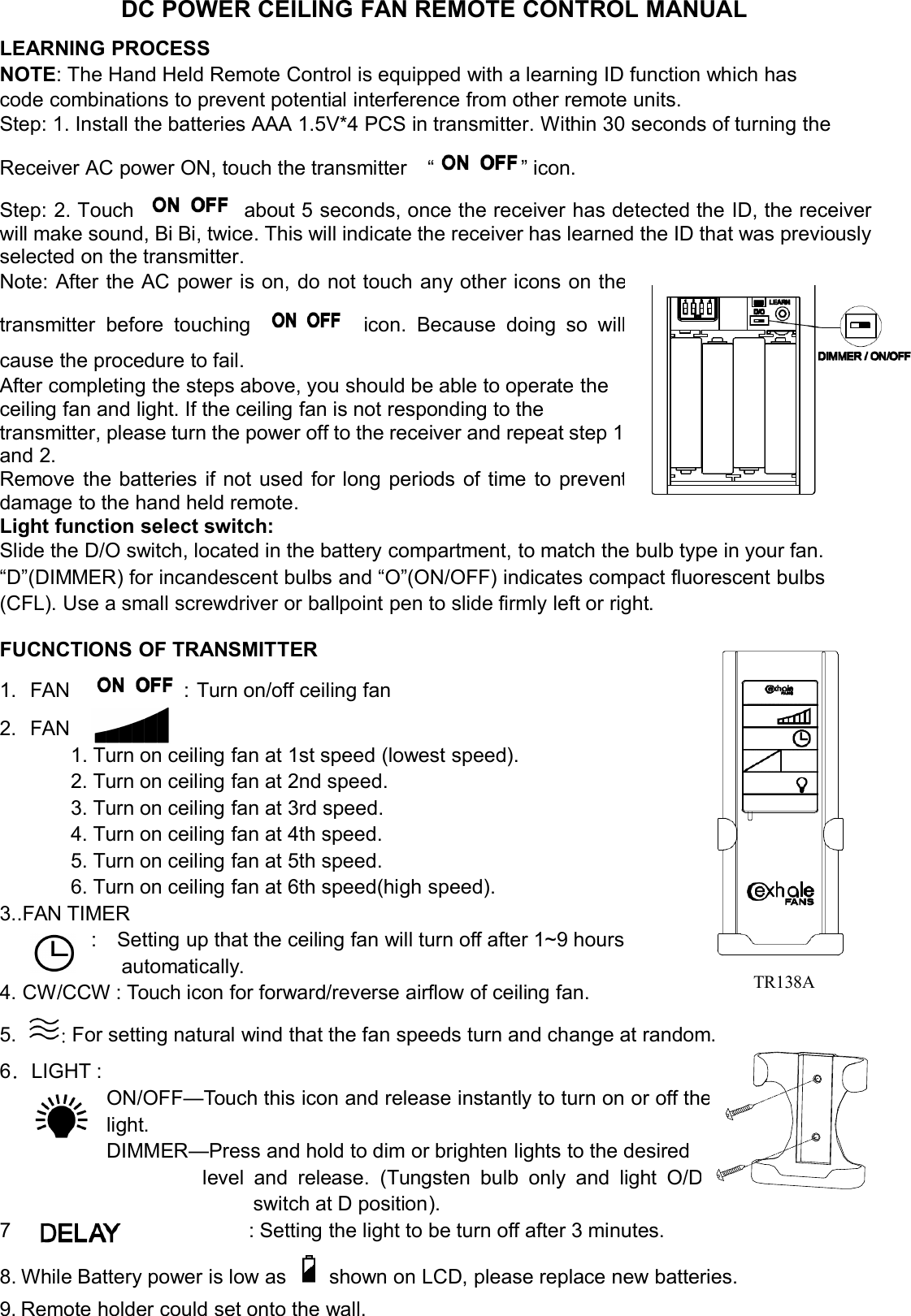 DC POWER CEILING FAN REMOTE CONTROL MANUALLEARNING PROCESSNOTE: The Hand Held Remote Control is equipped with a learning ID function which hascode combinations to prevent potential interference from other remote units.Step: 1. Install the batteries AAA 1.5V*4 PCS in transmitter. Within 30 seconds of turning theReceiver AC power ON, touch the transmitter “ ” icon.Step: 2. Touch about 5 seconds, once the receiver has detected the ID, the receiverwill make sound, Bi Bi, twice. This will indicate the receiver has learned the ID that was previouslyselected on the transmitter.Note: After the AC power is on, do not touch any other icons onthetransmitter before touching icon. Because doing sowillcause the procedure to fail.After completing the steps above, you should be able to operate theceiling fan and light. If the ceiling fan is not responding to thetransmitter, please turn the power off to the receiver and repeat step 1and 2.Remove the batteries if not used for long periods of time topreventdamage to the hand held remote.Light function select switch:Slide the D/O switch, located in the battery compartment, to match the bulb type in your fan.“D”(DIMMER) for incandescent bulbs and “O”(ON/OFF) indicates compact fluorescent bulbs(CFL). Use a small screwdriver or ballpoint pen to slide firmly left or right.FUCNCTIONS OF TRANSMITTER1. FAN ：Turn on/off ceiling fan2. FAN1. Turn on ceiling fan at 1st speed (lowest speed).2. Turn on ceiling fan at 2nd speed.3. Turn on ceiling fan at 3rd speed.4. Turn on ceiling fan at 4th speed.5. Turn on ceiling fan at 5th speed.6. Turn on ceiling fan at 6th speed(high speed).3..FAN TIMER: Setting up that the ceiling fan will turn off after 1~9 hoursautomatically.4. CW/CCW : Touch icon for forward/reverse airflow of ceiling fan.5. :For setting natural wind that the fan speeds turn and change at random.6．LIGHT :ON/OFF—Touch this icon and release instantly to turn on or offthelight.DIMMER—Press and hold to dim or brighten lights to the desiredlevel and release. (Tungsten bulb only and lightO/Dswitch at D position).7.: Setting the light to be turn off after 3 minutes.8. While Battery power is low as shown on LCD, please replace new batteries.9. Remote holder could set onto the wall.TR138A