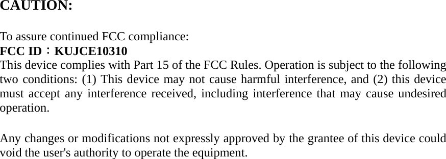 CAUTION:     To assure continued FCC compliance:  FCC ID：KUJCE10310 This device complies with Part 15 of the FCC Rules. Operation is subject to the following two conditions: (1) This device may not cause harmful interference, and (2) this device must accept any interference received, including interference that may cause undesired operation.   Any changes or modifications not expressly approved by the grantee of this device could void the user&apos;s authority to operate the equipment.              