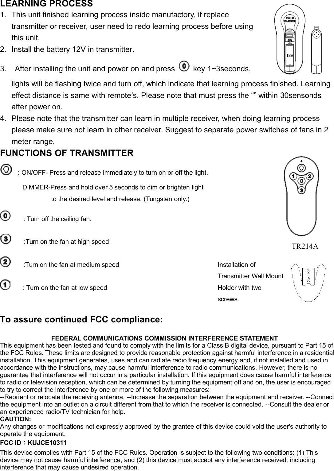 LEARNING PROCESS1. This unit finished learning process inside manufactory, if replacetransmitter or receiver, user need to redo learning process before usingthis unit.2. Install the battery 12V in transmitter.3. After installing the unit and power on and press key 1~3seconds,lights will be flashing twice and turn off, which indicate that learning process finished. Learningeffect distance is same with remote’s. Please note that must press the “” within 30sensondsafter power on.4. Please note that the transmitter can learn in multiple receiver, when doing learning processplease make sure not learn in other receiver. Suggest to separate power switches of fans in 2meter range.FUNCTIONS OF TRANSMITTER: ON/OFF- Press and release immediately to turn on or off the light.DIMMER-Press and hold over 5 seconds to dim or brighten lightto the desired level and release. (Tungsten only.): Turn off the ceiling fan.:Turn on the fan at high speed:Turn on the fan at medium speed: Turn on the fan at low speedFEDERAL COMMUNICATIONS COMMISSION INTERFERENCE STATEMENTThis equipment has been tested and found to comply with the limits for a Class B digital device, pursuant to Part 15 ofthe FCC Rules. These limits are designed to provide reasonable protection against harmful interference in a residentialinstallation. This equipment generates, uses and can radiate radio frequency energy and, if not installed and used inaccordance with the instructions, may cause harmful interference to radio communications. However, there is noguarantee that interference will not occur in a particular installation. If this equipment does cause harmful interferenceto radio or television reception, which can be determined by turning the equipment off and on, the user is encouragedto try to correct the interference by one or more of the following measures:--Reorient or relocate the receiving antenna. --Increase the separation between the equipment and receiver. --Connectthe equipment into an outlet on a circuit different from that to which the receiver is connected. --Consult the dealer oran experienced radio/TV technician for help.CAUTION:Any changes or modifications not expressly approved by the grantee of this device could void the user&apos;s authority tooperate the equipment.FCC ID：KUJCE10311This device complies with Part 15 of the FCC Rules. Operation is subject to the following two conditions: (1) Thisdevice may not cause harmful interference, and (2) this device must accept any interference received, includinginterference that may cause undesired operation.To assure continued FCC compliance:Installation ofTransmitter Wall MountHolder with twoscrews.TR214A