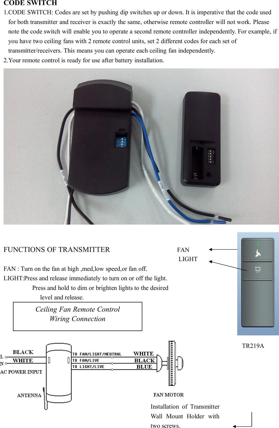 CODE SWITCH1.CODE SWITCH: Codes are set by pushing dip switches up or down. It is imperative that the code usedfor both transmitter and receiver is exactly the same, otherwise remote controller will not work. Pleasenote the code switch will enable you to operate a second remote controller independently. For example, ifyou have two ceiling fans with 2 remote control units, set 2 different codes for each set oftransmitter/receivers. This means you can operate each ceiling fan independently.2.Your remote control is ready for use after battery installation.FUNCTIONS OF TRANSMITTER FANLIGHTFAN : Turn on the fan at high ,med,low speed,or fan off.LIGHT:Press and release immediately to turn on or off the light.Press and hold to dim or brighten lights to the desiredlevel and release.Ceiling Fan Remote ControlWiring ConnectionInstallation of TransmitterWall Mount Holder withtwo screws.TR219A